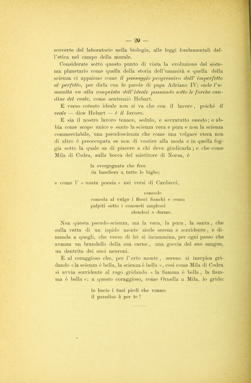 scoverte del laboratorio nella biologia, alle leggi fondamentali del- l’etica nel campo della morale. Considerate sotto questo punto di vista la evoluzione del siste- ma planetario come quella della storia dell’umanità e quella della scienza ci appaiono come il imssaggio progressivo dall’ imperfetto al perfetto, per dirla con le parole di papa Adriano IV; onde l’u- manità va alla conquista dell’idecde passando sotto le forche cau- dine del reale, come sentenziò Hebart. E verso cotesto ideale non si va che con il lavoro , poiché il reale — dice Hebart — è il lavoro. E sia il nostro lavoro tenace, seduto, e sovratutto onesto; e ab- bia come scopo unico e santo la scienza vera e pura e non la scienza commerciabile, una pseudoscienza che come una volgare etera non di altro è preoccupata se non di vestire alla moda e in quella fog- gia sotto la quale sa di piacere a chi deve giudicarla ; e che come Mila di Cedra, sulla bocca del mietitore di Norsa, è la svergognata che fece da bandiera a tutte le bighe; e come 1’ « usata poesia » nei versi di Carducci, concede comoda al vulgo i flosci fianchi e senza palpiti sotto i consueti amplessi stendesi e dorme. Non questa pseudo-scienza, ma la vera, la pura , la santa , che sulla vetta di un ispido monte siede serena e sorridente , e di- manda a quegli, che verso di lei si incammina, per ogni passo che avanza un brandello della sua carne , una goccia del suo sangue, un dentrita dei suoi neuroni. E al coraggioso che, per 1’ erto monte , sereno si inerpica gri- dando « la scienza è bella, la scienza è bella », cosi come Mila di Cedra si avvia sorridente al rogo gridando « la fiamma è bella , la fiam- ma è bella»: a questo coraggioso, come Ornella a Mila, io grido: 10 bacio i tuoi piedi che vanno: 11 paradiso è per te !