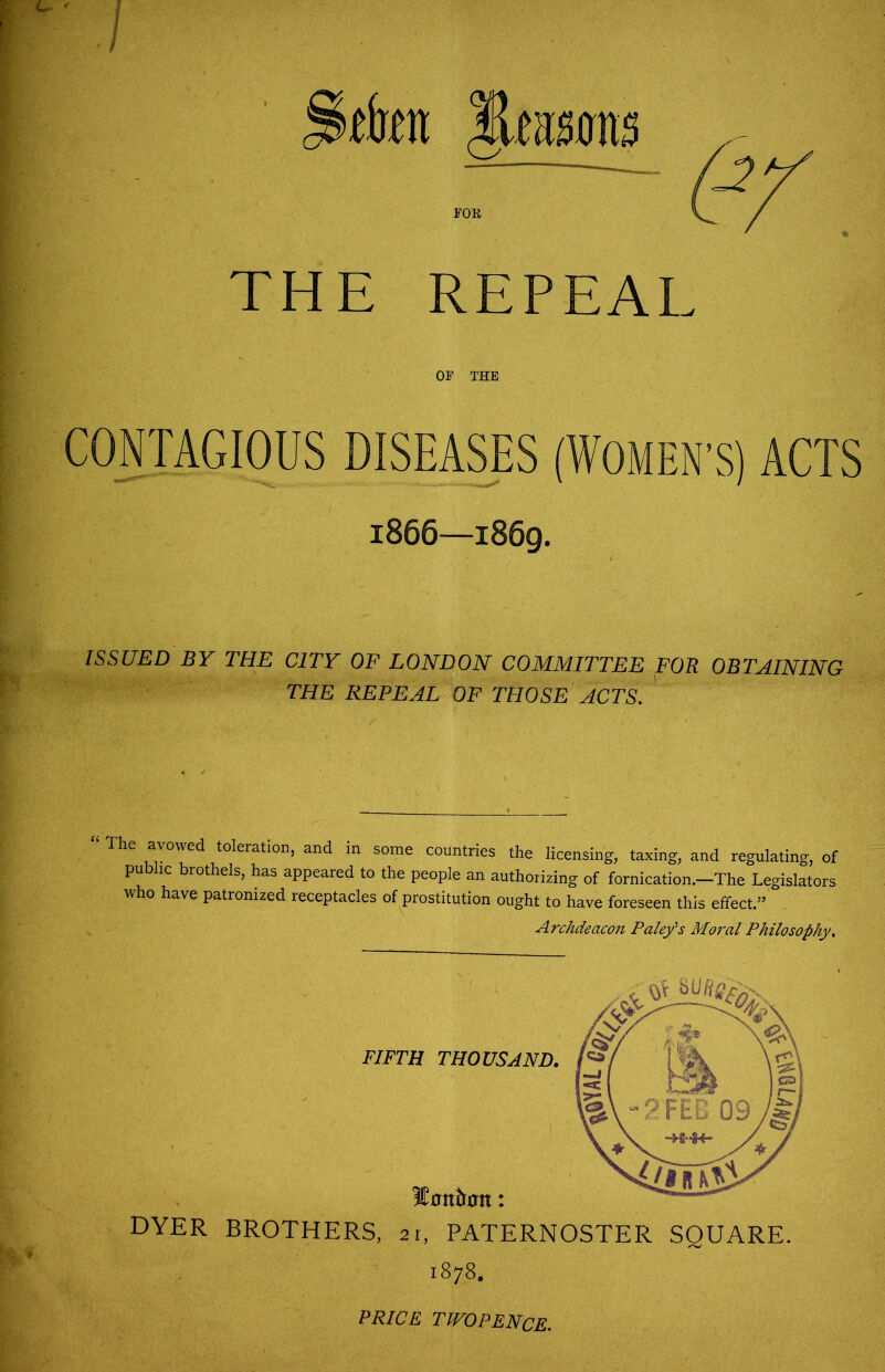 THE REPEAL OF THE CONTAGIOUS DISEASES (WOMEN’S) ACTS 1866—1869. ISSUED BY THE CITY OF LONDON COMMITTEE FOR OBTAINING THE REPEAL OF THOSE ACTS. The avowed toleration, and in some countries the licensing, taxing, and regulating, of public brothels, has appeared to the people an authorizing of fornication.-The Legislators who have patronized receptacles of prostitution ought to have foreseen this effect.” . Archdeacon Pale/s Moral Philosophy. DYER BROTHERS, 21, PATERNOSTER SQUARE. 1878. PRICE TWOPENCE.