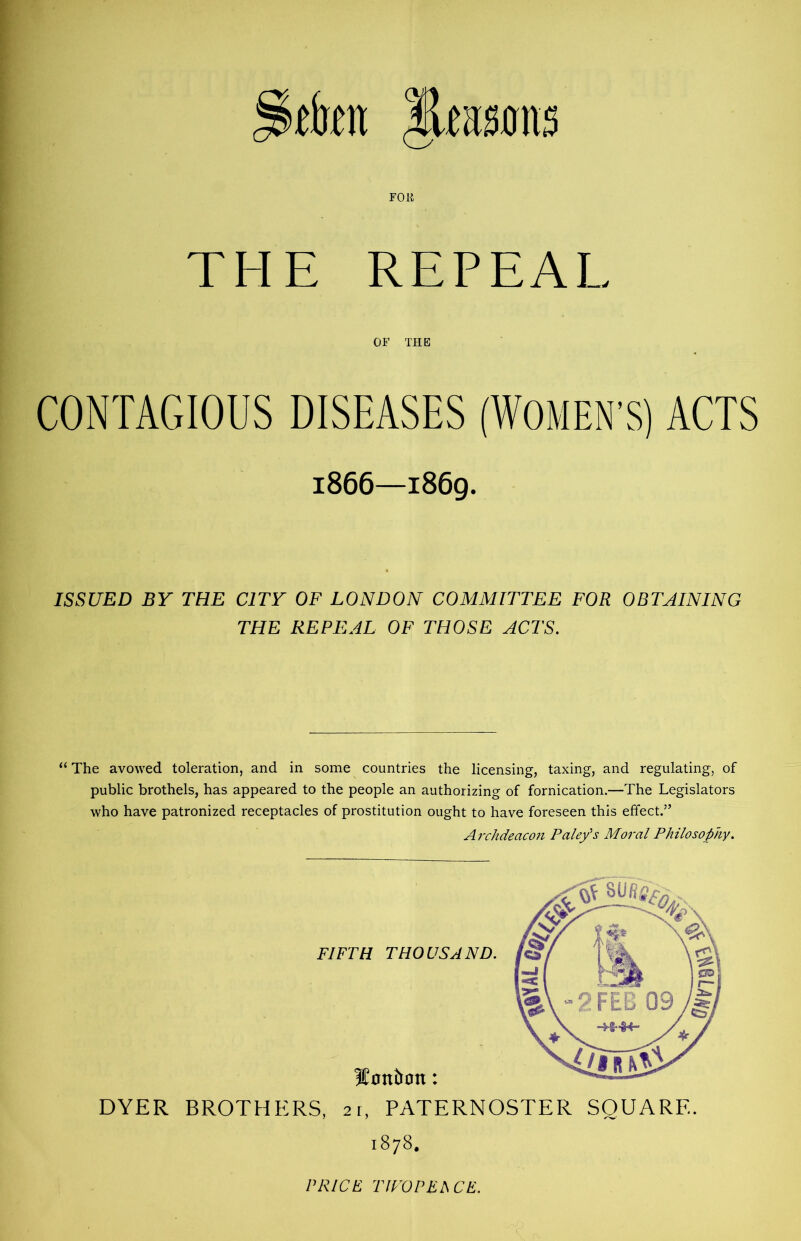 tkn leitsfliis FOB THE REPEAL OF THE CONTAGIOUS DISEASES (WOMEN’S) ACTS 1866—1869. ISSUED BY THE CITY OF LONDON COMMITTEE FOR OBTAINING THE REPEAL OF THOSE ACTS. “ The avowed toleration, and in some countries the licensing, taxing, and regulating, of public brothels, has appeared to the people an authorizing of fornication.—The Legislators who have patronized receptacles of prostitution ought to have foreseen this effect.” Archdeacon Pale/s Moral Philosophy. DYER BROTHERS, 21, PATERNOSTER SQUARE. 1878.