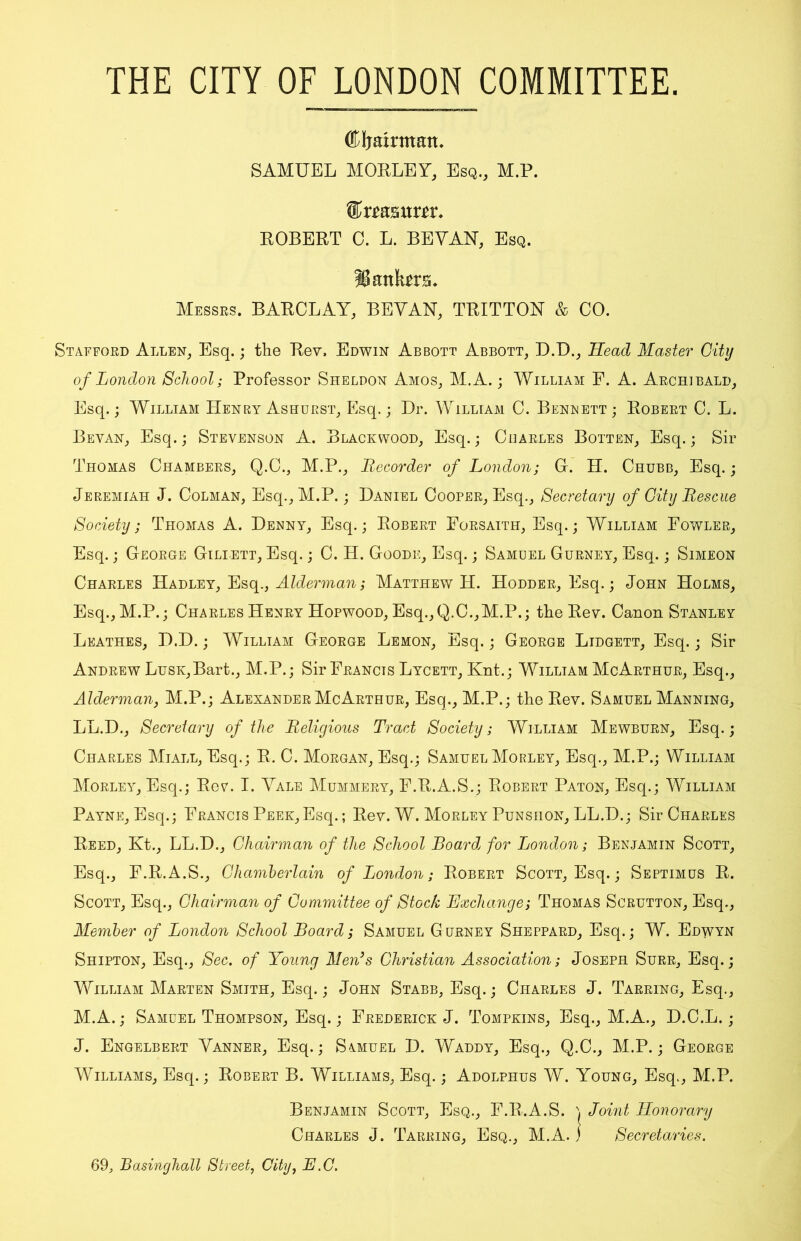 THE CITY OF LONDON COMMITTEE. (Kljairntan* SAMUEL MORLEY, Esq., M.P. mxtx. ROBERT C. L. BEYAH, Esq. IB antes* Messrs. BARCLAY, BEYAN, TRITTON & CO. Stafford Allen, Esq.; the Rev. Edwin Abbott Abbott, D.D., Head Master City of London School; Professor Sheldon Amos, M.A.; William F. A. Archibald, Esq.; William Henry Ashurst, Esq.; Hr. William C. Bennett; Robert C. L. Beyan, Esq.; Stevenson A. Blackwood, Esq.; Charles Botten, Esq.; Sir Thomas Chambers, Q.C., M.P., Recorder of London; G. H. Chubb, Esq.; Jeremiah J. Colman, Esq., M.P.; Daniel Cooper, Esq., Secretary of City Rescue Society; Thomas A. Denny, Esq.; Robert Forsaith, Esq.; William Fowler, Esq.; George Gili-ett, Esq.; C. H. Goode, Esq.; Samuel Gurney, Esq.; Simeon Charles Hadley, Esq., Alderman; Matthew H. Hodder, Esq.; John Holms, Esq., M.P.; Charles Henry Hopwood, Esq., Q.C.,M.P.; the Rev. Canon Stanley Leathes, D.D.; William George Lemon, Esq.; George Lidgett, Esq.; Sir Andrew Lusk,Bart., M.P.; Sir Francis Lycett, Knt.; William McArthur, Esq., Alderman, M.P.; Alexander McArthur, Esq., M.P.; the Rev. Samuel Manning, LL.D., Secretary of the Religious Tract Society; William Mewburn, Esq.; Charles Miall, Esq.; R. C. Morgan, Esq.; SamuelMorley, Esq., M.P.; William Morley, Esq.; Rev. I. Yale Mummery, F.R.A.S.; Robert Paton, Esq.; William Payne, Esq.; Francis Peek,Esq.; Rev. W. Morley Punshon, LL.D.; Sir Charles Reed, Kt., LL.D., Chairman of the School Board for London; Benjamin Scott, Esq., F.R.A.S., Chamberlain of London; Robert Scott, Esq.; Septimus R. Scott, Esq., Chairman of Committee of Stock Exchange; Thomas Scrutton, Esq., Member of London School Board; Samuel Gurney Sheppard, Esq.; W. Edwyn Shipton, Esq., Sec. of Young Men3s Christian Association; Joseph Surr, Esq.; William Marten Smith, Esq.; John Stabb, Esq.; Charles J. Tarring, Esq., M.A.; Samuel Thompson, Esq.; Frederick J. Tompkins, Esq., M.A., D.C.L.; J. Engelbert Yanner, Esq.; Soiuel D. Waddy, Esq., Q.C., M.P.; George Williams, Esq.; Robert B. Williams, Esq.; Adolphus W. Young, Esq., M.P. Benjamin Scott, Esq., F.R.A.S. , Joint Honorary Charles J. Tarring, Esq., M.A. ) Secretaries. 69, Basinghall Street, City, E.C.