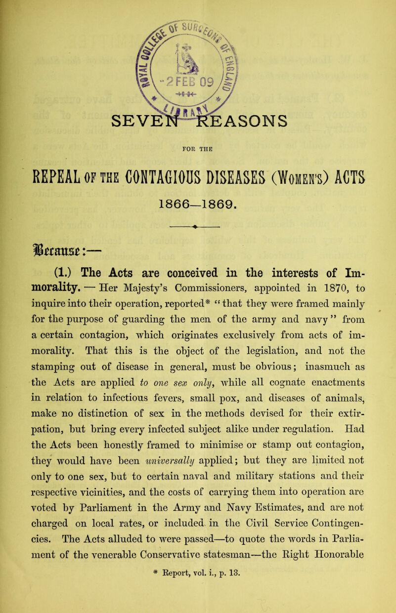 FOR THE REPEAL of the CONTAGIOUS DISEASES (Women's) ACTS 1866—1869. ♦ (1.) The Acts are conceived in the interests of Im- morality. — Her Majesty’s Commissioners, appointed in 1870, to inquire into their operation, reported* “ that they were framed mainly for the purpose of guarding the men of the army and nayy ” from a certain contagion, which originates exclusively from acts of im- morality. That this is the object of the legislation, and not the stamping out of disease in general, must be obvious; inasmuch as the Acts are applied to one sex only, while all cognate enactments in relation to infectious fevers, small pox, and diseases of animals, make no distinction of sex in the methods devised for their extir- pation, but bring every infected subject alike under regulation. Had the Acts been honestly framed to minimise or stamp out contagion, they would have been universally applied; but they are limited not only to one sex, but to certain naval and military stations and their respective vicinities, and the costs of carrying them into operation are voted by Parliament in the Army and Navy Estimates, and are not charged on local rates, or included in the Civil Service Contingen- cies. The Acts alluded to were passed—to quote the words in Parlia- ment of the venerable Conservative statesman—the Right Honorable * Keport, vol. i., p. 13.