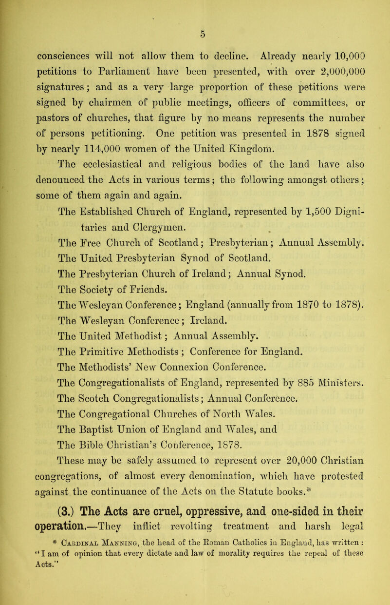 consciences will not allow them to decline. Already nearly 10,000 petitions to Parliament have been presented, with over 2,000,000 signatures; and as a very large proportion of these petitions were signed by chairmen of public meetings, officers of committees, or pastors of churches, that figure by no means represents the number of persons petitioning. One petition was presented in 1878 signed by nearly 114,000 women of the United Kingdom. The ecclesiastical and religious bodies of the land have also denounced the Acts in various terms; the following amongst others; some of them again and again. The Established Church of England, represented by 1,500 Digni- taries and Clergymen. The Free Church of Scotland; Presbyterian; Annual Assembly. The United Presbyterian Synod of Scotland, The Presbyterian Church of Ireland; Annual Synod. The Society of Friends. The Wesleyan Conference; England (annually from 1870 to 1878). The Wesleyan Conference; Ireland. The United Methodist; Annual Assembly. The Primitive Methodists ; Conference for England, The Methodists’ New Connexion Conference. The Congregationalists of England, represented by 885 Ministers. The Scotch Congregationalists; Annual Conference. The Congregational Churches of North Wales. The Baptist Union of England and Wales, and The Bible Christian’s Conference, 1878. These may be safely assumed to represent over 20,000 Christian congregations, of almost every denomination, which have protested against the continuance of the Acts on the Statute books.'* (3.) The Acts are cruel, oppressive, and one-sided in their operation.—They inflict revolting treatment and harsh legal # Cardinal Manning, the head of the Roman Catholics in England, has written : “I am of opinion that every dictate and law of morality requires the repeal of these Acts.”