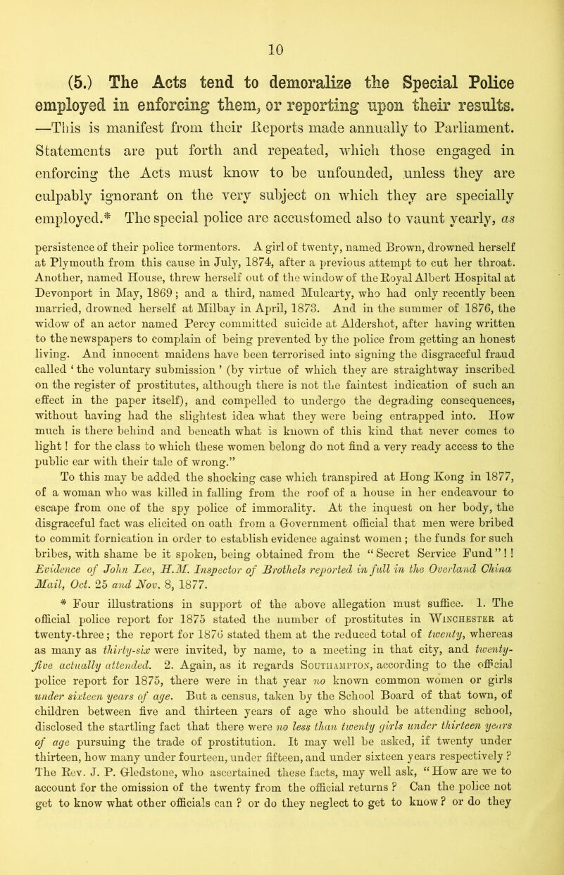 (5.) The Acts tend to demoralize the Special Police employed in enforcing them3 or reporting upon their results. —This is manifest from their Reports made annually to Parliament. Statements are put forth and repeated, which those engaged in enforcing the Acts must know to he unfounded, unless they are culpably ignorant on the very subject on which they are specially employed.* The special police are accustomed also to vaunt yearly, as persistence of their police tormentors. A girl of twenty, named Brown, drowned herself at Plymouth from this cause in July, 1874, after a previous attempt to cut her throat. Another, named House, threw herself out of the window of the Royal Albert Hospital at Devonport in May, 1869; and a third, named Mulcarty, who had only recently been married, drowned herself at Milbay in April, 1873. And in the summer of 1876, the widow of an actor named Percy committed suicide at Aldershot, after having written to the newspapers to complain of being prevented by the police from getting an honest living. And innocent maidens have been terrorised into signing the disgraceful fraud called ‘ the voluntary submission ’ (by virtue of which they are straightway inscribed on the register of prostitutes, although there is not the faintest indication of such an effect in the paper itself), and compelled to undergo the degrading consequences, without having had the slightest idea what they were being entrapped into. How much is there behind and beneath what is known of this kind that never comes to light! for the class to which these women belong do not find a very ready access to the public ear with their tale of wrong.” To this may be added the shocking case which transpired at Hong Kong in 1877, of a woman who was killed in falling from the roof of a house in her endeavour to escape from one of the spy police of immorality. At the inquest on her body, the disgraceful fact was elicited on oath from a Government official that men were bribed to commit fornication in order to establish evidence against women; the funds for such bribes, with shame be it spoken, being obtained from the “Secret Service Fund”! ! Evidence of John Lee, H.M. Inspector of Brothels reported in f ull in the Overland China Mail, Oct. 25 and Nov, 8, 1877. * Four illustrations in support of the above allegation must suffice. 1. The official police report for 1875 stated the number of prostitutes in Winchester at twenty-three; the report for 1876 stated them at the reduced total of twenty, whereas as many as thirty-six were invited, by name, to a meeting in that city, and twenty- jive actually attended. 2. Again, as it regards Southampton, according to the official police report for 1875, there were in that year no known common women or girls under sixteen years of age. But a census, taken by the School Board of that town, of children between five and thirteen years of age who should be attending school, disclosed the startling fact that there were no less than twenty girls under thirteen years of age pursuing the trade of prostitution. It may well be asked, if twenty under thirteen, how many under fourteen, under fifteen, and under sixteen years respectively ? The Rev. J. P. Gledstone, who ascertained these facts, may well ask, “ How are we to account for the omission of the twenty from the official returns F Can the police not get to know what other officials can ? or do they neglect to get to know ? or do they