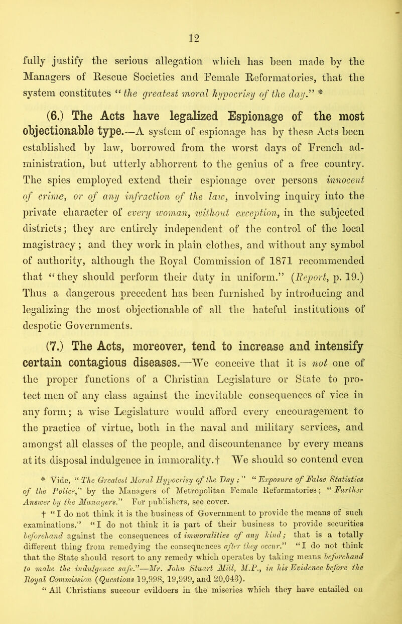 fully justify the serious allegation which has been made by the Managers of Rescue Societies and Female Reformatories, that the system constitutes “ the greatest moral hypocrisy of the day ” * (6.) The Acts have legalized Espionage of the most objectionable type.—A system of espionage has by these Acts been established by law, borrowed from the worst days of French ad- ministration, hut utterly abhorrent to the genius of a free country. The spies employed extend their espionage over persons innocent of crime, or of any infraction of the law, involving inquiry into the private character of every woman, without exception, in the subjected districts; they are entirely independent of the control of the local magistracy ; and they work in plain clothes, and without any symbol of authority, although the Royal Commission of 1871 recommended that “they should perform their duty in uniform.” (Report, p. 19.) Thus a dangerous precedent has been furnished by introducing and legalizing the most objectionable of all the hateful institutions of despotic Governments. (7.) The Acts, moreover, tend to increase and intensify certain contagions diseases—We conceive that it is not one of the proper functions of a Christian Legislature or State to pro- tect men of any class against the inevitable consequences of vice in any form; a wise Legislature would afford every encouragement to the practice of virtue, both in the naval and military services, and amongst all classes of the people, and discountenance hv every means at its disposal indulgence in immorality, f We should so contend even * Vide, <£ The Greatest Moral Hypocrisy of the Day ; ” 11 Exposure of False Statistics of the Police,” by the Managers of Metropolitan Female Reformatories; “ Farther Answer by the Managers.” For publishers, see cover. t “ I do not think it is the business of Government to provide the means of such examinations.” “I do not think it is part of their business to provide securities beforehand against the consequences of immoralities of any hind; that is a totally different thing from remedying the consequences after they occurP ££I do not think that the State should resort to any remedy which operates by taking means beforehand to make the indulgence safe.”—Mr. John Stuart Mill, M.P., in his Evidence before the Hoy at Commission (Questions 19,998, 19,999, and 20,043). ££ All Christians succour evildoers in the miseries which they have entailed on