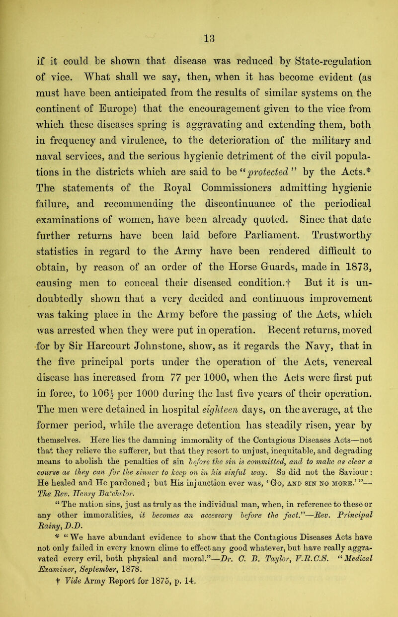 if it could be shown that disease was reduced by State-regulation of vice. What shall we say, then, when it has become evident (as must have been anticipated from the results of similar systems on the continent of Europe) that the encouragement given to the vice from which these diseases spring is aggravating and extending them, both in frequency and virulence, to the deterioration of the military and naval services, and the serious hygienic detriment of the civil popula- tions in the districts which are said to be “protected ” by the Acts.* The statements of the Royal Commissioners admitting hygienic failure, and recommending the discontinuance of the periodical examinations of women, have been already quoted. Since that date further returns have been laid before Parliament. Trustworthy statistics in regard to the Army have been rendered difficult to obtain, by reason of an order of the Horse Guards, made in 1873, causing men to conceal their diseased condition.! But it is un- doubtedly shown that a very decided and continuous improvement was taking place in the Army before the passing of the Acts, which was arrested when they were put in operation. Recent returns, moved for by Sir Harcourt Johnstone, show, as it regards the Navy, that in the five principal ports under the operation of the Acts, venereal disease has increased from 77 per 1000, when the Acts were first put in force, to 106J per 1000 during the last five years of their operation. The men were detained in hospital eighteen days, on the average, at the former period, while the average detention has steadily risen, year by themselves. Here lies the damning immorality of the Contagious Diseases Acts—not that they relieve the sufferer, hut that they resort to unjust, inequitable, and degrading means to abolish the penalties of sin before the sin is committed, and to make as clear a course as they can for the sinner to keep on in his sinful ivay. So did not the Saviour : He healed and He pardoned; but His injunction ever was, £ Gfo, and sin no more.’ ”— The Rev. Henry Bachelor. “ The nation sins, just as truly as the individual man, when, in reference to these or any other immoralities, it becomes an accessory before the fact.”—Rev. Principal Rainy, D.D. * “ We have abundant evidence to show that the Contagious Diseases Acts have not only failed in every known clime to effect any good whatever, but have really aggra- vated every evil, both physical and moral.”—Dr. O. B. Taylor, F.R.C.S. “ Medical jExaminer, September, 1878. t Vide Army Report for 1875, p. 14.