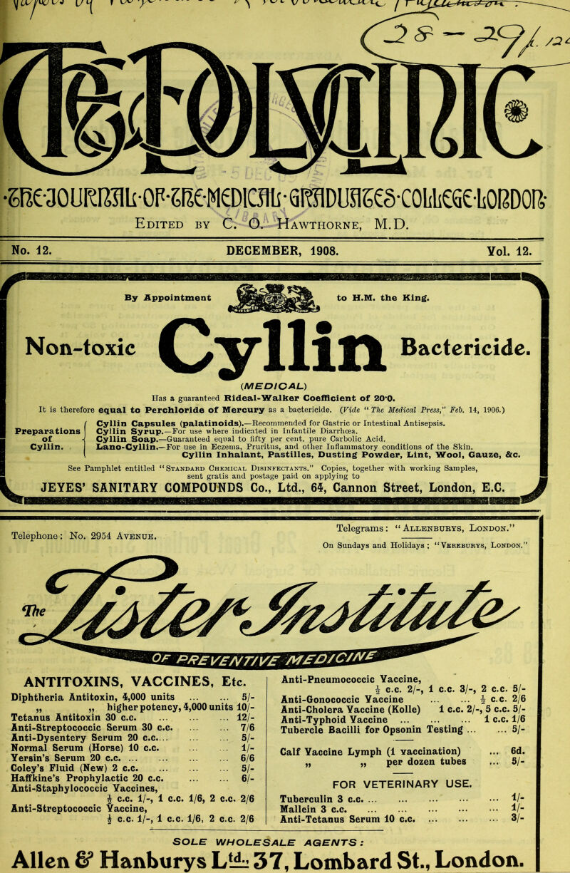 . /at — *2 •e?e-30URRiiiiOP-?(ieM®iaiisgraDuaK§coiiii6S£LOBDOR- Edited by C. O. Hawthorne, M.D. No. 42. DECEMBER, 1908. Yol. 12. By Appointment to H.M. the King. Non-toxic Cyllin Bactericide. 0MEDICAL) Has a guaranteed Rideal-Walker Coefficient of 20*0. It is therefore equal to Perchloride Of Mercury as a bactericide. (Vide “ The Medical Press, Feb. 14, 1906.) Preparations of Cyllin. Cyllin Capsules (palatinoids).—Recommended for Gastric or Intestinal Antisepsis. Cyllin Syrup.—For use where indicated in Infantile Diarrhoea. Cyllin Soap.—Guaranteed equal to fifty per cent, pure Carbolic Acid. LianO'Cyllin.—For use in Eczema, Pruritus, and other Inflammatory conditions of the Skin. Cyllin Inhalant, Pastilles, Dusting Powder, Lint, Wool, Gauze, &c. See Pamphlet entitled “Standard Chemical Disinfectants.” Copies, together with working Samples, sent gratis and postage paid on applying to JEYES’ SANITARY COMPOUNDS Co., Ltd., 65, Cannon Street, London, E.C. ANTITOXINS, VACCINES, Etc. Diphtheria Antitoxin, 3,000 units 5/- „ „ higher potency, 3,000 units 10/- Tetanus Antitoxin 30 c.c 12/- Anti-Streptococcic Serum 30 c.c. 7/6 Anti-Dysentery Serum 20 c.c. 5/- Normal Serum (Horse) 10 c.c. 1 /- Yersin’s Serum 20 c.c 6/6 Coley’s Fluid (New) 2 c.c 5/- Haffkine’s Prophylactic 20 c.c. 6/- Anti-Staphylococcic Vaccines, £ c.c. 1/-, 1 c.c. 1/6, 2 c.c. 2/6 Anti-Streptococcic Yaccine, \ c.c. 1/-, 1 c.c. 1/6, 2 c.c. 2/6 Anti-Pneumococcic Yaccine, i c.c. 2/-, 1 c.c. 3/-, 2 c.c. 5/- Anti-Gonococcic Yaccine i c.c. 2/6 Anti-Cholera Yaccine (Kolle) 1 c.c. 2/■ >, 5 c.c. .5/- Anti-Typhoid Yaccine 1 c.c. 1/6 Tubercle Bacilli for Opsonin Testing . . 5/- Calf Yaccine Lymph (1 vaccination) • ••» 6d. „ „ per dozen tubes ... 5/- FOR VETERINARY USE. Tuberculin 3 c.c 1/- Mallein 3 c.c 1 /- Anti-Tetanus Serum 10 c.c 3/- SOLE WHOLESALE AGENTS: Allen & Hanburys L‘i^ 37, Lombard St., London.