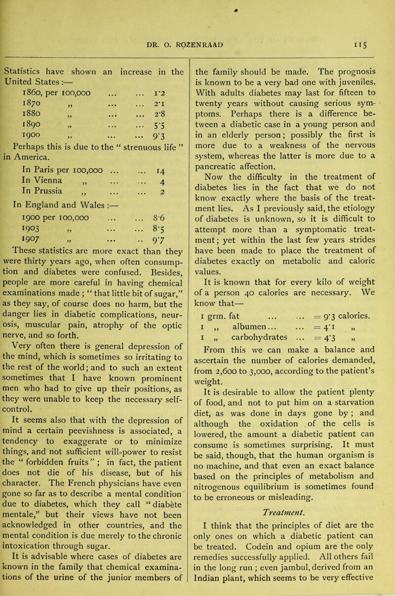 Statistics have shown an increase in the United States :— i860, per 100,000 ... 1*2 1870 ... 2*1 1880 ... 2’8 1890 ... 5*5 1900 ••• 9*3 Perhaps this is due to the “ strenuous life in America. In Paris per 100,000 ... ... 14 In Vienna ,, 4 In Prussia ,, 2 In England and Wales :— 1900 per 100,000 ... 8*6 1903 ... 8-5 1907 .. 97 These statistics are more exact than they were thirty years ago, when often consump- tion and diabetes were confused. Besides, people are more careful in having chemical examinations made ; “ that little bit of sugar,” as they say, of course does no harm, but the danger lies in diabetic complications, neur- osis, muscular pain, atrophy of the optic nerve, and so forth. Very often there is general depression of the mind, which is sometimes so irritating to the rest of the world; and to such an extent sometimes that I have known prominent men who had to give up their positions, as they were unable to keep the necessary self- control. It seems also that with the depression of mind a certain peevishness is associated, a tendency to exaggerate or to minimize things, and not sufficient will-power to resist the “ forbidden fruits” ; in fact, the patient does not die of his disease, but of his character. The French physicians have even gone so far as to describe a mental condition due to diabetes, which they call “ diabete mentale,” but their views have not been acknowledged in other countries, and the mental condition is due merely to the chronic intoxication through sugar. It is advisable where cases of diabetes are known in the family that chemical examina- tions of the urine of the junior members of the family should be made. The prognosis is known to be a very bad one with juveniles. With adults diabetes may last for fifteen to twenty years without causing serious sym- ptoms. Perhaps there is a difference be- tween a diabetic case in a young person and in an elderly person; possibly the first is more due to a weakness of the nervous system, whereas the latter is more due to a pancreatic affection. Now the difficulty in the treatment of diabetes lies in the fact that we do not know exactly where the basis of the treat- ment lies. As I previously said, the etiology of diabetes is unknown, so it is difficult to attempt more than a symptomatic treat- ment ; yet within the last few years strides have been made to place the treatment of diabetes exactly on metabolic and caloric values. It is known that for every kilo of weight of a person 40 calories are necessary. We know that— 1 grm. fat ... ... = 9*3 calories. 1 ,, albumen... ... = 4'i „ 1 „ carbohydrates ... = 4*3 „ From this we can make a balance and ascertain the number of calories demanded, from 2,600 to 3,000, according to the patient’s weight. It is desirable to allow the patient plenty of food, and not to put him on a starvation diet, as was done in days gone by; and although the oxidation of the cells is lowered, the amount a diabetic patient can consume is sometimes surprising. It must be said, though, that the human organism is no machine, and that even an exact balance based on the principles of metabolism and nitrogenous equilibrium is sometimes found to be erroneous or misleading. Treatment. I think that the principles of diet are the only ones on which a diabetic patient can be treated. Codein and opium are the only remedies successfully applied. All others fail in the long run ; even jambul, derived from an Indian plant, which seems to be very effective
