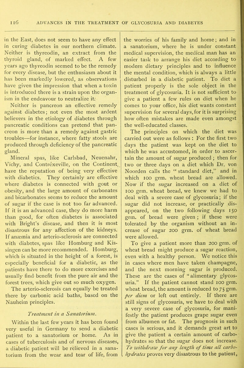 in the East, does not seem to have any effect in curing diabetes in our northern climate. Neither is thyreodin, an extract from the thyroid gland, of marked effect. A few years ago thyreodin seemed to be the remedy for every disease, but the enthusiasm about it has been markedly lowered, as observations have given the impression that when a toxin is introduced there is a strain upon the organ- ism in the endeavour to neutralize it: Neither is pancreon an effective remedy against diabetes; not even the most ardent believers in the etiology of diabetes through pancreatic conditions can pretend that pan- creon is more than a remedy against gastric troubles—for instance, where fatty stools are produced through deficiency of the pancreatic gland. Mineral spas, like Carlsbad, Neuenahr, Vichy, and Contrexeville, on the Continent, have the reputation of being very effective with diabetics. They certainly are effective where diabetes is connected with gout or obesity, and the large amount of carbonates and bicarbonates seems to reduce the amount of sugar if the case is not too far advanced. If it is an advanced case, they do more harm than good, for often diabetes is associated with Bright’s disease, and then it is most disastrous for any affection of the kidneys. If anaemia and arterio-sclerosis are connected with diabetes, spas like Homburg and Kis- singen can be more recommended. Homburg, which is situated in the height of a forest, is especially beneficial for a diabetic, as the patients have there to do more exercises and usually find benefit from the pure air and the forest trees, which give out so much oxygen. The arterio-sclerosis can equally be treated there by carbonic acid baths, based on the Nauheim principles. Treatment in a Sanatorium. Within the last few years it has been found very useful in Germany to send a diabetic patient to a sanatorium or home. As in cases of tuberculosis and of nervous diseases, a diabetic patient will be relieved in a sana- torium from the wear and tear of life, from the worries of his family and home ; and in a sanatorium, where he is under constant medical supervision, the medical man has an easier task to arrange his diet according to modern dietary principles and to influence the mental condition, which is always a little disturbed in a diabetic patient. To diet a patient properly is the sole object in the treatment of glycosuria. It is not sufficient to give a patient a few rules on diet when he comes to your office, his diet wants constant supervision for several days, for it is surprising how often mistakes are made even amongst the well-educated classes. The principles on which the diet was carried out were as follows : For the first two days the patient was kept on the diet to which he was accustomed, in order to ascer- tain the amount of sugar produced ; then for two or three days on a diet which Dr. von Noorden calls the “ standard diet,” and in which ioo grm. wheat bread are allowed. Now if the sugar increased on a diet of ioo grm. wheat bread, we knew we had to deal with a severe case of glycosuria; if the sugar did not increase, or practically dis- appeared, on the two following days 150 grm. of bread were given ; if these were tolerated by the organism without an in- crease of sugar 200 grm. of wheat bread were allowed. To give a patient more than 200 grm. of wheat bread might produce a sugar reaction, even with a healthy person. We notice this in cases where men have taken champagne, and the next morning sugar is produced. These are the cases of “ alimentary glycos- uria.” If the patient cannot stand 100 grm. wheat bread, the amount is reduced to 75 grm. per diem or left out entirely. If there are still signs of glycosuria, we have to deal with a very severe case of glycosuria, for mani- festly the patient produces grape sugar even from albumen or fat. The prognosis in such cases is serious, and it demands great art to give the patient a certain amount of carbo- hydrates so that the sugar does not increase. To withdraw for any length of time all carbo- hydrates proves very disastrous to the patient,