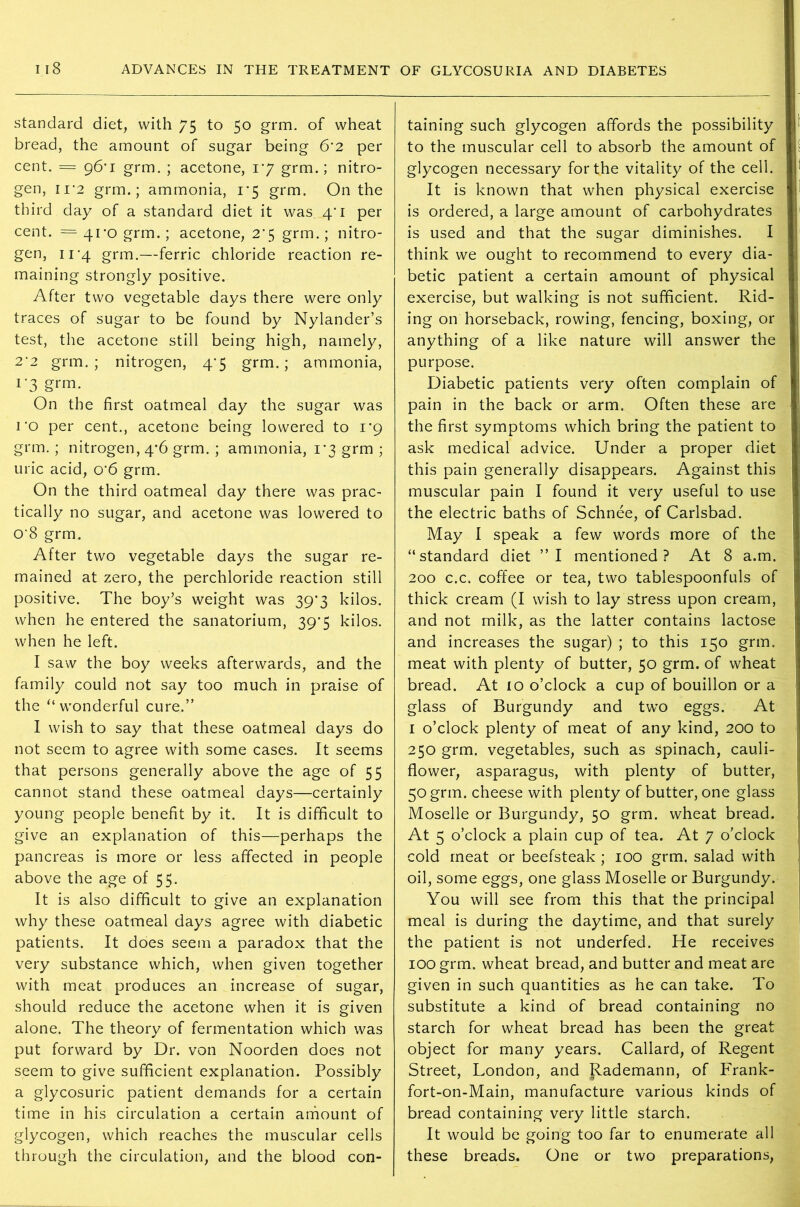 standard diet, with 75 to 50 grm. of wheat bread, the amount of sugar being 6’2 per cent. === 96*1 grm. ; acetone, 1*7 grm.; nitro- gen, 11 ‘2 grm.; ammonia, 1*5 grm. On the third day of a standard diet it was 4'i per cent. = 41*0 grm.; acetone, 2’5 grm.; nitro- gen, 11-4 grm.—ferric chloride reaction re- maining strongly positive. After two vegetable days there were only traces of sugar to be found by Nylander’s test, the acetone still being high, namely, 2*2 grm.; nitrogen, 4^5 grm.; ammonia, r3 grm- On the first oatmeal day the sugar was 1 *o per cent., acetone being lowered to 1*9 grm.; nitrogen, 4*6 grm. ; ammonia, 1*3 grm ; uric acid, o-6 grm. On the third oatmeal day there was prac- tically no sugar, and acetone was lowered to O'S grm. After two vegetable days the sugar re- mained at zero, the perchloride reaction still positive. The boy’s weight was 39*3 kilos, when he entered the sanatorium, 39*5 kilos, when he left. I saw the boy weeks afterwards, and the family could not say too much in praise of the u wonderful cure.” I wish to say that these oatmeal days do not seem to agree with some cases. It seems that persons generally above the age of 55 cannot stand these oatmeal days—certainly young people benefit by it. It is difficult to give an explanation of this—perhaps the pancreas is more or less affected in people above the age of 55. It is also difficult to give an explanation why these oatmeal days agree with diabetic patients. It does seem a paradox that the very substance which, when given together with meat produces an increase of sugar, should reduce the acetone when it is given alone. The theory of fermentation which was put forward by Dr. von Noorden does not seem to give sufficient explanation. Possibly a glycosuric patient demands for a certain time in his circulation a certain amount of glycogen, which reaches the muscular cells through the circulation, and the blood con- taining such glycogen affords the possibility to the muscular cell to absorb the amount of glycogen necessary for the vitality of the cell. It is known that when physical exercise is ordered, a large amount of carbohydrates is used and that the sugar diminishes. I think we ought to recommend to every dia- betic patient a certain amount of physical exercise, but walking is not sufficient. Rid- ing on horseback, rowing, fencing, boxing, or anything of a like nature will answer the purpose. Diabetic patients very often complain of pain in the back or arm. Often these are the first symptoms which bring the patient to ask medical advice. Under a proper diet this pain generally disappears. Against this muscular pain I found it very useful to use the electric baths of Schnee, of Carlsbad. May I speak a few words more of the “standard diet ”1 mentioned? At 8 a.m. 200 c.c. coffee or tea, two tablespoonfuls of thick cream (I wish to lay stress upon cream, and not milk, as the latter contains lactose and increases the sugar) ; to this 150 grm. meat with plenty of butter, 50 grm. of wheat bread. At 10 o’clock a cup of bouillon or a glass of Burgundy and two eggs. At 1 o’clock plenty of meat of any kind, 200 to 250 grm. vegetables, such as spinach, cauli- flower, asparagus, with plenty of butter, 50 grm. cheese with plenty of butter, one glass Moselle or Burgundy, 50 grm. wheat bread. At 5 o’clock a plain cup of tea. At 7 o’clock cold meat or beefsteak ; 100 grm. salad with oil, some eggs, one glass Moselle or Burgundy. You will see from this that the principal meal is during the daytime, and that surely the patient is not underfed. He receives 100 grm. wheat bread, and butter and meat are given in such quantities as he can take. To substitute a kind of bread containing no starch for wheat bread has been the great object for many years. Callard, of Regent Street, London, and Rademann, of Frank- fort-on-Main, manufacture various kinds of bread containing very little starch. It would be going too far to enumerate all these breads. One or two preparations,