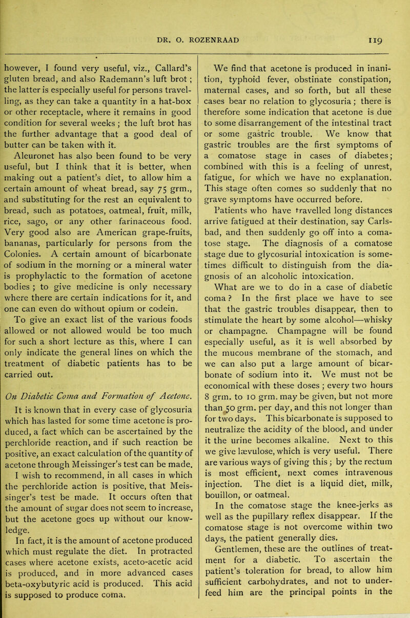 however, I found very useful, viz., Callard\s gluten bread, and also Rademann’s luft brot ; the latter is especially useful for persons travel- ling, as they can take a quantity in a hat-box or other receptacle, where it remains in good condition for several weeks ; the luft brot has the further advantage that a good deal of butter can be taken with it. Aleuronet has also been found to be very useful, but I think that it is better, when making out a patient’s diet, to allow him a certain amount of wheat bread, say 75 grm., and substituting for the rest an equivalent to bread, such as potatoes, oatmeal, fruit, milk, rice, sago, or any other farinaceous food. Very good also are American grape-fruits, bananas, particularly for persons from the Colonies. A certain amount of bicarbonate of sodium in the morning or a mineral water is prophylactic to the formation of acetone bodies ; to give medicine is only necessary where there are certain indications for it, and one can even do without opium or codein. To give an exact list of the various foods allowed or not allowed would be too much for such a short lecture as this, where I can only indicate the general lines on which the treatment of diabetic patients has to be carried out. On Diabetic Coma and Formation of Acetone. It is known that in every case of glycosuria which has lasted for some time acetone is pro- duced, a fact which can be ascertained by the perchloride reaction, and if such reaction be positive, an exact calculation of the quantity of acetone through Meissinger's test can be made. I wish to recommend, in all cases in which the perchloride action is positive, that Meis- singer’s test be made. It occurs often that the amount of sugar does not seem to increase, but the acetone goes up without our know- ledge. In fact, it is the amount of acetone produced which must regulate the diet. In protracted cases where acetone exists, aceto-acetic acid is produced, and in more advanced cases beta-oxybutyric acid is produced. This acid is supposed to produce coma. We find that acetone is produced in inani- tion, typhoid fever, obstinate constipation, maternal cases, and so forth, but all these cases bear no relation to glycosuria; there is therefore some indication that acetone is due to some disarrangement of the intestinal tract or some gastric trouble. We know that gastric troubles are the first symptoms of a comatose stage in cases of diabetes; combined with this is a feeling of unrest, fatigue, for which we have no explanation. This stage often comes so suddenly that no grave symptoms have occurred before. Patients who have travelled long distances arrive fatigued at their destination, say Carls- bad, and then suddenly go off into a coma- tose stage. The diagnosis of a comatose stage due to glycosurial intoxication is some- times difficult to distinguish from the dia- gnosis of an alcoholic intoxication. What are we to do in a case of diabetic coma ? In the first place we have to see that the gastric troubles disappear, then to stimulate the heart by some alcohol—whisky or champagne. Champagne will be found especially useful, as it is well absorbed by the mucous membrane of the stomach, and we can also put a large amount of bicar- bonate of sodium into it. We must not be economical with these doses ; every two hours 8 grm. to 10 grm. maybe given, but not more than 50 grm. per day, and this not longer than for two days. This bicarbonate is supposed to neutralize the acidity of the blood, and under it the urine becomes alkaline. Next to this we give laevulose, which is very useful. There are various ways of giving this; by the rectum is most efficient, next comes intravenous injection. The diet is a liquid diet, milk, bouillon, or oatmeal. In the comatose stage the knee-jerks as well as the pupillary reflex disappear. If the comatose stage is not overcome within two days, the patient generally dies. Gentlemen, these are the outlines of treat- ment for a diabetic. To ascertain the patient’s toleration for bread, to allow him sufficient carbohydrates, and not to under- feed him are the principal points in the