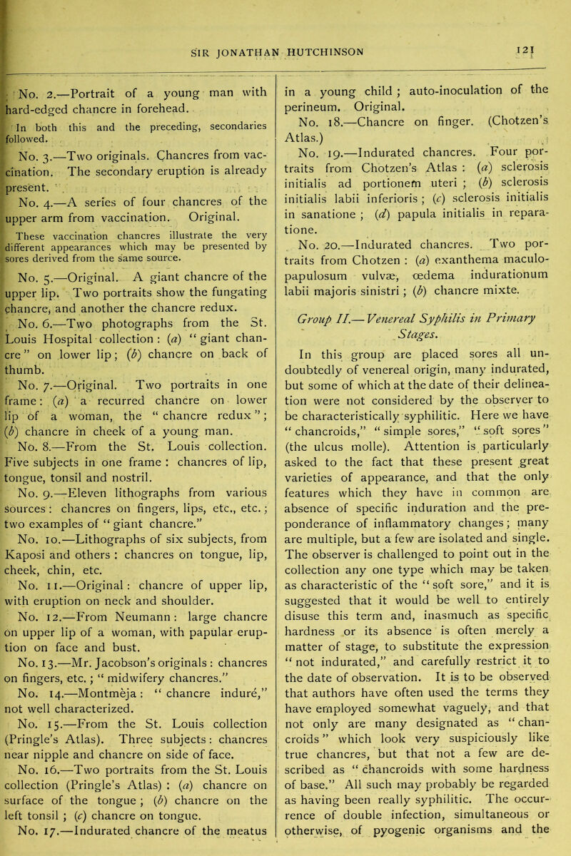 No. 2.—Portrait of a young man with hard-edged chancre in forehead. Iri both this and the preceding, secondaries followed. No. 3.—Two originals. Chancres from vac- cination. The secondary eruption is already present. No. 4.—A series of four chancres of the upper arm from vaccination. Original. These vaccination chancres illustrate the very different appearances which may be presented by sores derived from the same source. No. 5.—Original.- A giant chancre of the upper lip. Two portraits show the fungating chancrev and another the chancre redux. No. 6.—Two photographs from the St. Louis Hospital collection : (a) “giant chan- cre ” on lower lip; (b) chancre on back of thumb. No. 7.—Original. Two portraits in one frame: (a) a recurred chancre on lower lip of a woman, the “chancre redux”; P) chancre in cheek of a young man. No. 8.—From the St. Louis collection. Five subjects in one frame: chancres of lip, tongue, tonsil and nostril. No. 9.—Eleven lithographs from various Sources: chancres on fingers, lips, etc., etc.; two examples of “ giant chancre.” No. 10.—Lithographs of six subjects, from Kaposi and others : chancres on tongue, lip, cheek, chin, etc. No. 11.—Original: chancre of upper lip, with eruption on neck and shoulder. No. 12.—From Neumann: large chancre On upper lip of a woman, with papular erup- tion on face and bust. No. 13.—Mr. Jacobson's originals : chancres on fingers, etc.; “ midwifery chancres.” No. 14.—Montmeja : “ chancre indure,” not well characterized. No. 15.—From the St. Louis collection (Pringle's Atlas). Three subjects : chancres near nipple and chancre on side of face. No. 16,—Two portraits from the St. Louis collection (Pringle’s Atlas) : (a) chancre on surface of the tongue; (b) chancre on the left tonsil ; (c) chancre on tongue. No. 17.—Indurated chancre of the meatus 121 :• I in a young child ; auto-inoculation of the perineum. Original. No. 18.—Chancre on finger. (Chotzen’s Atlas.) No. 19.—Indurated chancres. Four por- traits from Chotzen’s Atlas : (a) sclerosis initialis ad portionem uteri ; (b) sclerosis initialis labii inferioris ; (c) sclerosis initialis in sanatione ; (d) papula initialis in repara- tione. No. ,20.—Indurated chancres. Two por- traits from Chotzen : (a) exanthema maculo- papulosum vulvae, oedema indurationum labii majoris sinistri ; (b) chancre mixte. Group II.— Venereal Syphilis in Primary Stages. In this group are placed sores all un- doubtedly of venereal origin, many indurated, but some of which at the date of their delinea- tion were not considered by the observer to be characteristically syphilitic. Here we have “chancroids,” “ simple sores,” “soft sores” (the ulcus molle). Attention is particularly asked to the fact that these present great varieties of appearance, and that the only features which they have in common are absence of specific induration and the pre- ponderance of inflammatory changes; many are multiple, but a few are isolated and single. The observer is challenged to point out in the collection any one type which may be taken as characteristic of the “ soft sore,” and it is suggested that it would be well to entirely disuse this term and, inasmuch as specific hardness or its absence is often merely a matter of stage, to substitute the expression “not indurated,” and carefully restrict it to the date of observation. It is to be observed that authors have often used the terms they have employed somewhat vaguely, and that not only are many designated as “ chan- croids ” which look very suspiciously like true chancres, but that not a few are de- scribed as “ chancroids with some hardness of base.” All such may probably be regarded as having been really syphilitic. The occur- rence of double infection, simultaneous or otherwise, of pyogenic organisms and the