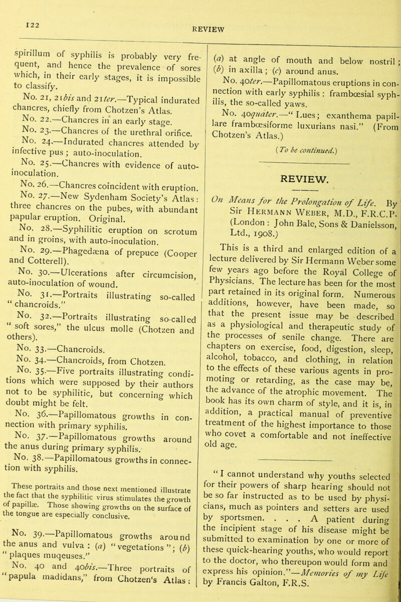 REVIEW spirillum of syphilis is probably very fre- quent, and hence the prevalence of sores which, in their early stages, it is impossible to classify. No. 21, 21 bis and 21 ter.—Typical indurated chancres, chiefly from Chotzen’s Atlas. No. 22. Chancres in an early stage. No. 23. Chancres of the urethral orifice. No. 24.—Indurated chancres attended by infective pus ; auto-inoculation. No. 25. Chancres with evidence of auto- inoculation. No. 26. Chancres coincident with eruption. No. 27.—New Sydenham Society’s Atlas: thiee chancres on the pubes, with abundant papular eruption. Original. No. 28.—Syphilitic eruption on scrotum and in groins, with auto-inoculation. No. 29. Phagedaena of prepuce (Cooper and Cotterell). No. 30.—Ulcerations after circumcision, auto-inoculation of wound. No. 31.—Portraits illustrating so-called “ chancroids.” No. 32.—Portraits illustrating so-called “ soft sores/’ the ulcus molle (Chotzen and others). No. 33-—Chancroids. No. 34.—Chancroids, from Chotzen. No. 35.—Five portraits illustrating condi- tions which were supposed by their authors not to be syphilitic, but concerning which doubt might be felt. No. 36.—Papillomatous growths in con- nection with primary syphilis. No- 37-—Papillomatous growths around the anus during primary syphilis. No. 38.—Papillomatous growths in connec- tion with syphilis. These portraits and those next mentioned illustrate the fact that the syphilitic virus stimulates the growth of papillae. Those showing growths on the surface of the tongue are especially conclusive. No. 39.—Papillomatous growths around the anus and vulva: (a) “ vegetations ”; (b) “ plaques muqeuses.,, No. 40 and 40 bis.—Three portraits of papula madidans,” from Chotzen's Atlas ; ici) at angle of mouth and below nostril ; {b) in axilla ; (c) around anus. No. <\oter.—Papillomatous eruptions in con- nection with early syphilis : frambcesial syph- ilis, the so-called yaws. No. 40quater.—“ Lues; exanthema papil- lare framboesiforme luxurians nasi.” (From Chotzen’s Atlas.) {To be continued.) REVIEW. 0n Means for the Prolongation of Life. By Sir Hermann Weber, M.D., F.R.C.P. (London : John Bale, Sons & Danielsson, Ltd., 1908.) This is a third and enlarged edition of a lecture delivered by Sir Hermann Weber some few years ago before the Royal College of Physicians. The lecture has been for the most part retained in its original form. Numerous additions, however, have been made, so that the present issue may be described as a physiological and therapeutic study of the processes of senile change. There are chapters on exercise, food, digestion, sleep, alcohol, tobacco, and clothing, in relation to the effects of these various agents in pro- moting or retarding, as the case may be, the advance of the atrophic movement. The book has its own charm of style, and it is, in addition, a practical manual of preventive treatment of the highest importance to those who covet a comfortable and not ineffective old age. “1 cannot understand why youths selected for their powers of sharp hearing should not be so far instructed as to be used by physi- cians, much as pointers and setters are used by sportsmen. ... A patient during the incipient stage of his disease might be submitted to examination bv one or more of these quick-hearing youths, who would report to the doctor, who thereupon would form and express his opinion.”—Memories of my Life by Francis Galton, F.R.S.