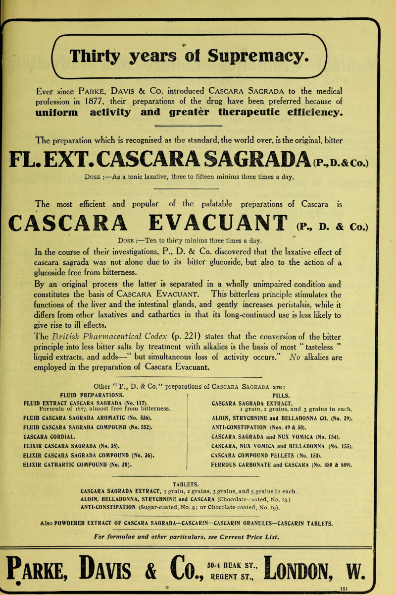 Thirty years ot Supremacy. Ever since Parke, Davis & Co. introduced Cascara Sagrada to the medical profession in 1877, their preparations of the drug have been preferred because of uniform activity and greater therapeutic efficiency. The preparation which is recognised as the standard, the world over, is the original, bitter FL. EXT. CASCARA S AGR ADA p~d.& c.> Dose :—As a tonic laxative, three to fifteen minims three times a day. The most efficient and popular of the palatable preparations of Cascara is CASCARA EVACUANT <r. ». * c„.> Dose :—Ten to thirty minims three times a day. In the course of their investigations, P., D. & Co. discovered that the laxative effect of cascara sagrada was not alone due to its bitter glucoside, but also to the action of a glucoside free from bitterness. By an original process the latter is separated in a wholly unimpaired condition and constitutes the basis of CASCARA EVACUANT. This bitterless principle stimulates the functions of the liver and the intestinal glands, and gently increases peristalsis, while it differs from other laxatives and cathartics in that its long-continued use is less likely to give rise to ill effects. The British Pharmaceutical Codex (p. 221) states that the conversion of the bitter principle into less bitter salts by treatment with alkalies is the basis of most “ tasteless liquid extracts, and adds—“ but simultaneous loss of activity occurs.” No alkalies are employed in the preparation of Cascara Evacuant. Other “ P., D. & Co.” preparations FLUID PREPARATIONS. FLUID EXTRACT CASCARA SAGRADA (No. 117). Formula of 1887, almost free from bitterness. FLUID CASCARA SAGRADA AROMATIC (No. 536). FLUID CASCARA SAGRADA COMPOUND (No. 552). CASCARA CORDIAL. ELIXIR CASCARA SAGRADA (No. 35). ELIXIR CASCARA SAGRADA COMPOUND (No. 36). ELIXIR CATHARTIC COMPOUND (No. 38). of Cascara Sagrada are: PILLS. CASCARA SAGRADA EXTRACT. 1 grain, 2 grains, and 3 grains in each. ALOIN, STRYCHNINE and BELLADONNA CO. (No. 29). ANTI-CONSTIPATION (Nos. 49 & 50). CASCARA SAGRADA and NUX VOMICA (No. 154). CASCARA, NUX VOMICA and BELLADONNA (No. 155). CASCARA COMPOUND PELLETS (No. 153). FERROUS CARBONATE and CASCARA (No. 888 & 889). TABLETS. CASCARA SAGRADA EXTRACT, 1 grain, 2 grains, 3 grains, and 5 grains in each. ALOIN, BELLADONNA, STRYCHNINE and CASCARA (Chocolate-coated, No. 13.) ANTI-CONSTIPATION (Sugar-coated, No. 9; or Chocolate-coated, No. 19). Also POWDERED EXTRACT OF CASCARA SAGRADA—CASCARIN—CASCARIN GRANULES—CASCARIN TABLETS. For formulae and other particulars, see Current Price List. Parke, Davis & Co 50=4 BEAK ST., e; REGENT ST., London, w.