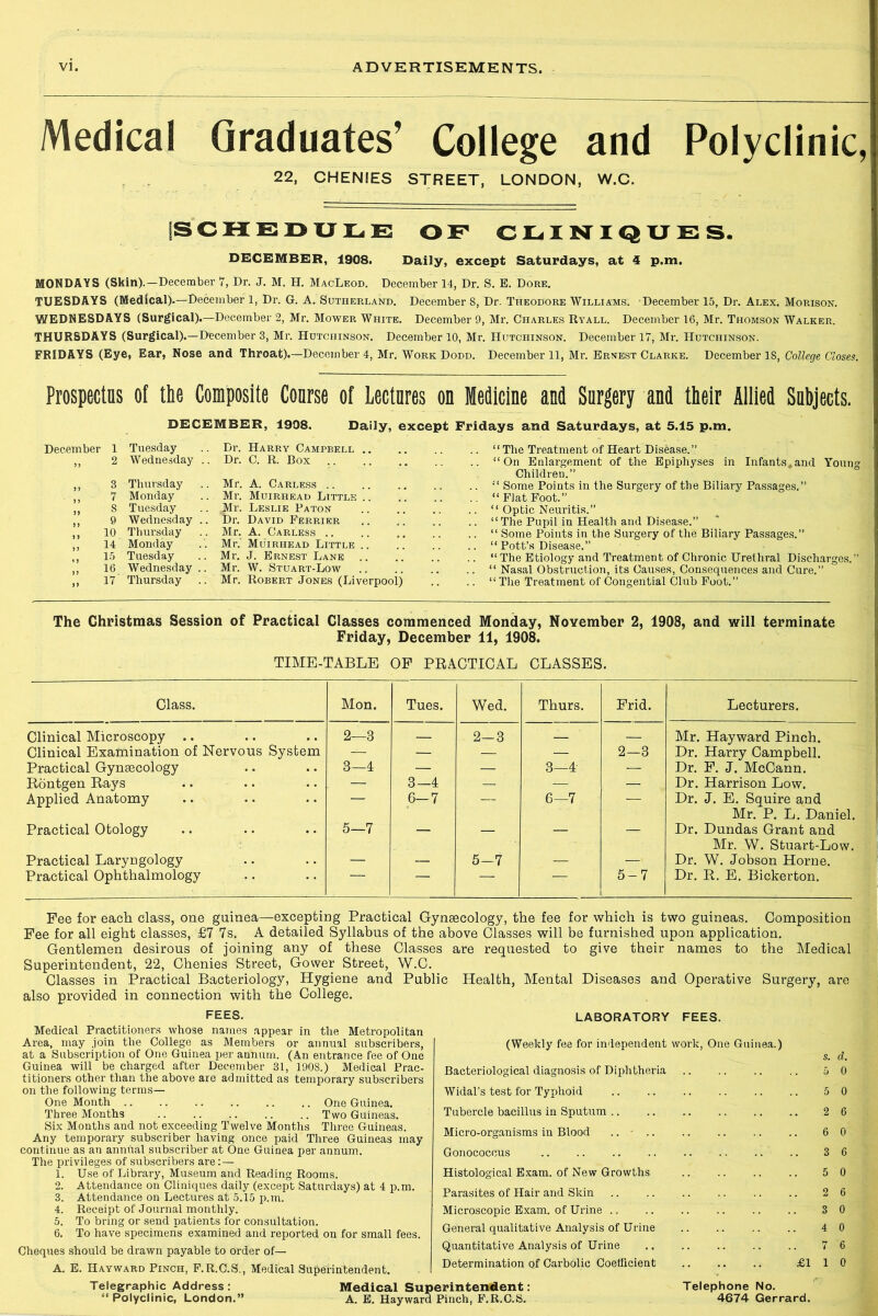 Medical Graduates’ College and Polyclinic, 22, CHENIES STREET, LONDON, W.C. SCHEDULE OF CLINIQUES. DECEMBER, 1908. Daily, except Saturdays, at 4 p.m. MONDAYS (Skin).—December 7, Dr. J. M. H. MacLeod. December 14, Dr. S. E. Dore. TUESDAYS (Medical).—December 1, Dr. G. A. Sutherland. December 8, Dr. Theodore Williams. December 15, Dr. Alex. Morison. WEDNESDAYS (Surgical).—December 2, Mr. Mower White. December 9, Mr. Charles Ryall. December 16, Mr. Thomson Walker. THURSDAYS (Surgical).—December 3, Mr. Hutchinson. December 10, Mr. Hutchinson. December 17, Mr. Hutchinson. FRIDAYS (Eye, Ear, Nose and Throat).—December 4, Mr. Work Dodd. December 11, Mr. Ernest Clarke. December 18, College Closes. Prospectus of the Composite Coarse of Lectares on Medicine and Surgery and their Allied Subjects. DECEMBER, 1908. Daily, except Fridays and Saturdays, at 5.15 p.m. December 1 Tuesday .. Dr. Harry Campbell .. ,, 2 Wednesday .. Dr. C. R. Box ,, 3 Thursday .. Mr. A. Carless ,, 7 Monday .. Mr. Muirhead Little .. ,, S Tuesday .. Mr. Leslie Paton ,, 9 Wednesday .. Dr. David Ferrier ,, 10 Thursday .. Mr. A. Carless .. ,, 14 Monday .. Mr. Muirhead Little .. ,, 15 Tuesday .. Mr. J. Ernest Lane .. ,, 16 Wednesday .. Mr. W. Stuart-Low ,, 17 Thursday .. Mr. Robert Jones (Liverpool) .. “The Treatment of Heart Disease.” .. “On Enlargement of the Epiphyses in Infants*and Youn°- Children.” . “ Some Points in the Surgery of the Biliary Passages.” “Fiat Foot.” . “ Optic Neuritis.” . “ The Pupil in Health and Disease.” . “ Some Points in the Surgery of the Biliary Passages.” . “ Pott’s Disease.” . “ The Etiology and Treatment of Chronic Urethral Discharges.” . “ Nasal Obstruction, its Causes, Consequences and Cure.” . “ The Treatment of Congential Club Foot.” The Christmas Session of Practical Classes commenced Monday, November 2, 1908, and will terminate Friday, December 11, 1908. TIME-TABLE OF PEACTICAL CLASSES. Class. Mon. Tues. Wed. Thurs. Frid. Lecturers. Clinical Microscopy .. 2—3 — 2-3 _ — Mr. Hayward Pinch. Clinical Examination of Nervous System — — — — 2-3 Dr. Harry Campbell. Practical Gynaecology 3—4 — — 3—4- — Dr. F. J. McCann. Eontgen Eays — 3—4 — — — Dr. Harrison Low. Applied Anatomy 6-7 — 6—7 — Dr. J. E. Squire and Mr. P. L. Daniel. Practical Otology 5—7 — — — — Dr. Dundas Grant and Mr. W. Stuart-Low. Practical Laryngology — — 5-7 — — Dr. W. Jobson Horne. Practical Ophthalmology — — — 5-7 Dr. E. E. Bickerton. Fee for each class, one guinea—excepting Practical Gynaecology, the fee for which is two guineas. Composition Fee for all eight classes, £7 7s. A detailed Syllabus of the above Classes will be furnished upon application. Gentlemen desirous of joining any of these Classes are requested to give their names to the Medical Superintendent, 22, Chenies Street, Gower Street, W.C. Classes in Practical Bacteriology, Hygiene and Public Health, Mental Diseases and Operative Surgery, are also provided in connection with the College. FEES. Medical Practitioners whose names appear in the Metropolitan Area, may join the College as Members or annual subscribers, at a Subscription of One Guinea per annum. (An entrance fee of One Guinea will be charged after December 31, 1908.) Medical Prac- titioners other than the above are admitted as temporary subscribers on the following terms— One Month One Guinea. Three Months .. Two Guineas. Six Months and not exceeding Twelve Months Three Guineas. Any temporary subscriber having once paid Three Guineas may continue as an annual subscriber at One Guinea per annum. The privileges of subscribers are: — 1. Use of Library, Museum and Reading Rooms. 2. Attendance on Cliniques daily (except Saturdays) at 4 p.m. 3. Attendance on Lectures at 5.15 p.m. 4. Receipt of Journal monthly. 5. To bring or send patients for consultation. 6. To have specimens examined and reported on for small fees. Cheques should be drawn payable to order of— A. E. Hayward Pinch, F.R.C.S., Medical Superintendent. Telegraphic Address: “ Polyclinic, London.” LABORATORY FEES. (Weekly fee for independent work, One Guinea.) s. d. Bacteriological diagnosis of Diphtheria .. .. .. .. 5 0 Widal’s test for Typhoid 5 0 Tubercle bacillus in Sputum 2 6 Micro-organisms in Blood .. 6 0 Gonococcus 3 6 Histological Exam, of New Growths 5 0 Parasites of Hair and Skin .. .. .. .. .. .. 2 6 Microscopic Exam, of Urine 3 0 General qualitative Analysis of Urine 4 0 Quantitative Analysis of Urine .. .. .. .. .. 7 6 Determination of Carbolic Coefficient £110 Telephone No. 4674 Gerrard. Medical Superintendent: A. E. Hayward Pinch, F.R.C.S.