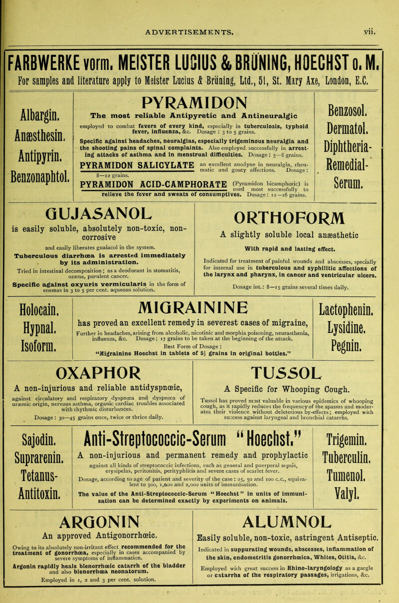 FARBWERKE von. MEISTER LUSIUS & BROKING, HOECHST 0. M. For samples and literatnre apply to Meister Lucius & Briining, Ltd., 51, St. Mary Axe, London, E.C. Albargin. Anffisthesin, Antipyrin. Benzonaphtol. PYRAMIDON The most reliable Antipyretic and Antineuralgic employed to combat fevers of every kind, especially in tuberculosis, typhoid fever, influenza, &c. Dosage : 3 to 5 grains. Specific against headaches, neuralgias, especially trigeminous neuralgia and the shooting pains of spinal complaints. Also employed successfully in arrest- ing attacks of asthma and in menstrual difficulties. Dosage: 5—8 grains. PYRAMIDON SALICYLATE an excellent anodyne in neuralgia, rheu- 8—12 grains. PYRAMIDON ACID-CAMPHORATE (Pyramidon bicamphoric) is Benzosol. Dermatol. Diphtheria- Remedial- Serum. relieve the fever and sweats of consumptives. Dosage: 12-16 grains. GUJASANOL is easily soluble, absolutely non-toxic, non- corrosive and easily liberates guaiacol in the system. Tuberculous diarrhoea is arrested immediately by its administration. Tried in intestinal decomposition; as a deodorant in stomatitis, ozaena, purulent cancer. Specific against oxyuris vermicularis in the form of enemas in 3 to 5 per cent, aqueous solution. ORTHOFORM A slightly soluble local anaesthetic j With rapid and lasting effect. Indicated for treatment of painful wounds and abscesses, specially for internal use in tuberculous and syphilitic affections of the larynx and pharynx, in cancer and ventricular ulcers. Dosage int.: 8—15 grains several times daily. Holocain. Hypnal. Isoform. MIGRAININE has proved an excellent remedy in severest cases of migraine, Further in headaches, arising from alcoholic, nicotinic and morphia poisoning, neurasthenia, influenza, &c. Dosage: 17 grains to be taken at the beginning of the attack. Best Form of Dosage ; “Migrainine Hoechst in tablets of 5| grains in original bottles.” Lactophenin. Lysidine. Pegnin. OXAPHOR A non-injurious and reliable antidyspnceic, against circulatory and respiratory dyspnoea and dyspnoea of uraemic origin, nervous asthma, organic cardiac troubles associated with rhythmic disturbances. Dosage : 30—45 grains once, twice or thrice daily. TUSSOL A Specific for Whooping Cough. Tussol has proved most valuable in various epidemics of whooping cough, as it rapidly reduces the frequency of the spasms and moder- ates their violence without deleterious by-effects; employed with success against laryngeal and bronchial catarrhs. ! Sajodin. Suprarenin. Tetanus- Antitoxin. Anti-Streptococcic-Serum “ Hoechst. A non-injurious and permanent remedy and prophylactic against all kinds of streptococcic infections, such as general and puerperal sepsis, erysipelas, peritonitis, perityphlitis and severe cases of scarlet fever. Dosage, according to age of patient and severity of the case: 25, 50 and 100 c.c., equiva- lent to 500, 1,000 and 2,000 units of immunisation. The value of the Anti-Streptococcic-Serum “ Hoechst ” in units of immuni- sation can be determined exactly by experiments on animals. Trigemin. Tuberculin. Tumenol. Yalyl. ARQON1N An approved Antigonorrhceic. Owing to its absolutely non-irritant effect recommended for the treatment of gonorrhoea, especially in cases accompanied by severe symptoms of inflammation. Argonin rapidly heals blenorrhoeic catarrh of the bladder and also blenorrhoea neonatorum. . Employed in 1, 2 and 3 per cent, solution. ALUMNOL Easily soluble, non-toxic, astringent Antiseptic. Indicated in suppurating wounds, abscesses, inflammation of the skin, endometritis gonorrhoeica, Whites, Otitis, &c. Employed with great success in Rhino-laryngology as a gargle or catarrhs of the respiratory passages, irrigations, &c.