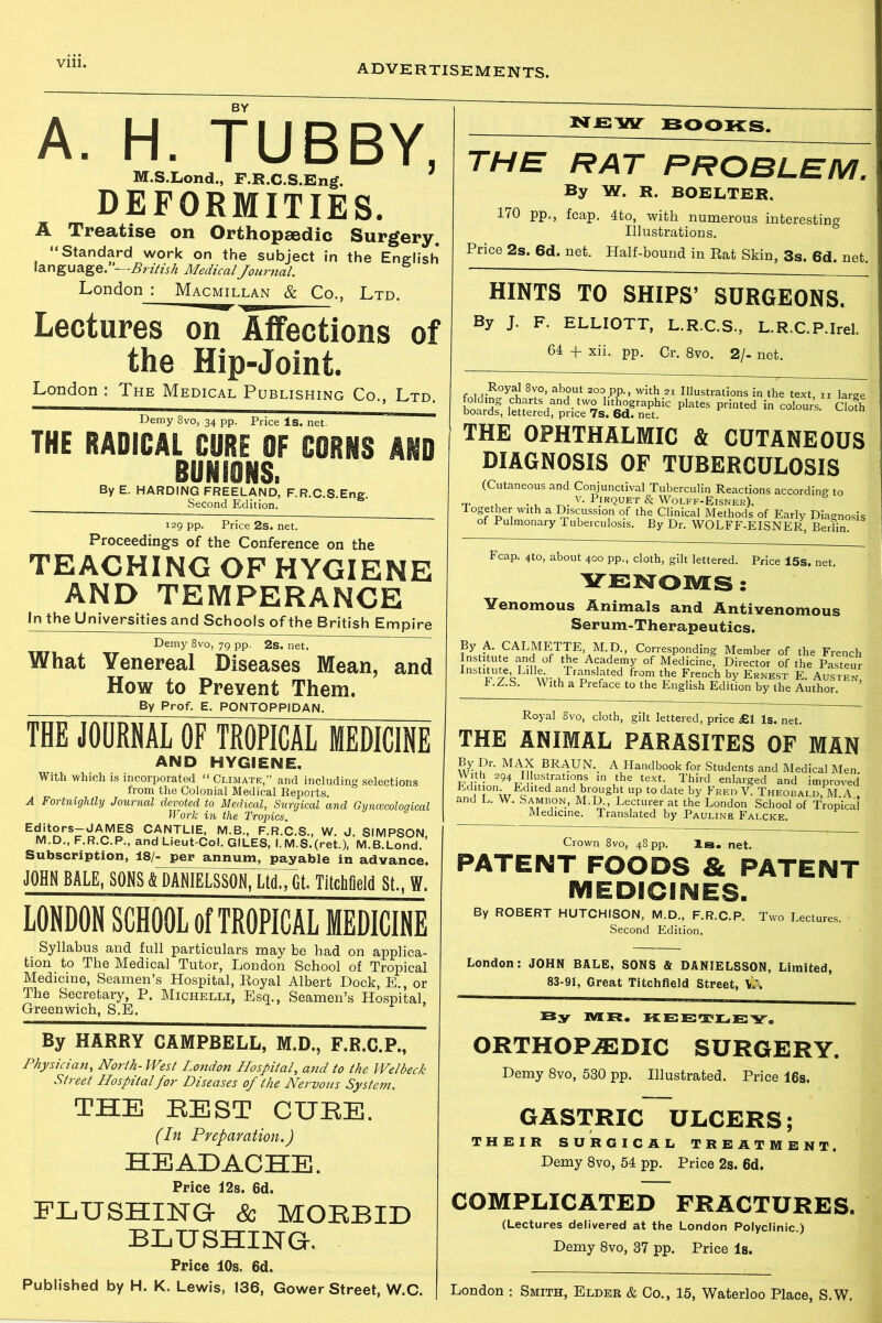 Vlll. A. H. TUBBY, M.SXond., F.R.C.S.Eng. DEFORMITIES. A Treatise on Orthopaedic Surgery “Standard work on the subject in the English language. —British Medical Journal. London : Macmillan & Co., Ltd. Lectures on- Affections of the Hip-Joint. London : The Medical Publishing Co., Ltd. Demy 8vo, 34 pp. Price Is. net. THE RADICAL CURE OF CORNS AND BUNIONS. By E. HARDING FREELAND, F.R.C.S.Eng. Second Edition. 129 pp. Price 2s. net. Proceedings of the Conference on the TEACHING OF HYGIENE AND TEMPERANCE In the Universities and Schools of the British Empire Demy 8vo, 79 pp. 2s. net. What Venereal Diseases Mean, and How to Prevent Them. By Prof. E. PONTOPPIDAN. THE JOURNAL OF TROPICAL MEDICINE AND HYGIENE. With which is incorporated “ Climate,” and including selections from the Colonial Medical Reports. A Fortnightly Journal devoted to Medical, Surgical and Gynaecological Wor/c in the Tropics. Editors-JAMES CANTLIE, M.B., F.R.C.S., W. J. SIMPSON M.D., F.R.C.P., and Lieut-Col. GILES, I. M.S.(ret.), M.B.Lond.' Subscription, 18/- per annum, payable in advance. JOHN BALE, SONS & DANIELiiSON^Mt- Titchfleld SI., W. LONDON SCHOOL of TROPICAL MEDICINE Syllabus and full particulars may be had on applica- tion to The Medical Tutor, London School of Tropical Medicine, Seamen’s Hospital, Royal Albert Dock, E., or The Secretary, P. Michelli, Esq., Seamen’s Hospital, Greenwich, S.E. By HARRY CAMPBELL, M.D., F.R.C.P., Physician, North- West London Hospital, and to the Welbeck Street Hospital for Diseases of the Nervous System. THE REST CUKE. (In Preparation.) HEADACHE. Price I2s. 6d. FLUSHING & MOKBID BLUSHING. Price 10s. 6d. Published by H. K. Lewis, 136, Gower Street, W.C. new books. THE RAT PROBLEM. By W. R. BOELTEK. 170 pp., fcap. 4to, with numerous interesting Illustrations. Price 2s. 6d. net. Half-bound in Rat Skin, 3s. 6d. net. HINTS TO SHIPS’ SURGEONS. By J. F. ELLIOTT, L.R.C.S., L.R.C.P.Irel. 64 + xii. pp. Cr. 8vo. 2/- net. 8^°’ 203. PP-> with 21 Illustrations in the text, n large boards^ P'ateS prinKd “ Cloth THE OPHTHALMIC & CUTANEOUS DIAGNOSIS OF TUBERCULOSIS (Cutaneous and Conjunctival Tuberculin Reactions according to _ . . . _ v- Pirquet & Wolff-Eisner). Together with a Discussion of the Clinical Methods of Early Diagnosis of Pulmonary Tuberculosis. By Dr. WOLFF-EISNER, Berlin. Fcap. 4to, about 400 pp., cloth, gilt lettered. Price 15s. net. YENOJVtS : Venomous Animals and Antivenomous Serum-Therapeutics. By A. CALMETTE M D, Corresponding Member of the French Institute and of the Academy of Medicine, Director of the Pasteur Institute Li11^ Translated from the French by Ernest E. Austen, I.Z.S. With a Preface to the English Edition by the Author Royal 8vo, cloth, gilt lettered, price £1 Is. net. THE ANIMAL PARASITES OF MAN MAt^ BRAUN-. A Handbook for Students and Medical Men Sv m uthe teXt- Third enlai'ged and improved j 1 wo ,ted and br°ught up to date by Fred V. Theobald, M A . and L. W. Sambon, M.U, Lecturer at the London School of Tropical Medicine. Translated by Pauline Falcke. Crown 8vo, 48 pp. Is. net. PATENT FOODS & PATENT MEDICINES. By ROBERT HUTCHISON, M.D., F.R.C.P. Two Lectures. Second Edition. London: JOHN BALE, SONS & DANIELSSON, Limited, 83-91, Great Titchfield Street, By MR. KEETLEY. ORTHOPAEDIC SURGERY. Demy 8vo, 530 pp. Illustrated. Price 16s. GASTRIC ULCERS; THEIR SURGICAL TREATMENT. Demy 8vo, 54 pp. Price 2s. 6d. COMPLICATED FRACTURES. (Lectures delivered at the London Polyclinic.) Demy 8vo, 37 pp. Price Is. London : Smith, Elder & Co., 15, Waterloo Place, S.W.