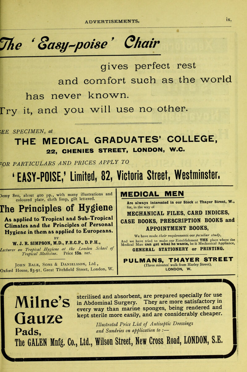 *j1ie ‘ Sasy^poise9 Chair gives perfect rest and comfort such as the world has never known, fry it, and you will use no other. \EE SPECIMEN, at THE MEDICAL GRADUATES’ COLLEGE, 22, CHENIES STREET, LONDON, W.C. OR PARTICULARS AND PRICES APPLY TO ‘ EASY-POISE,' Limited, 82, Victoria Street, Westminster. )emy 8vo, about 400 pp., with many illustrations and coloured plate, cloth limp, gilt lettered. rhe Principles of Hygiene As applied to Tropical and Sub-Tropical Climates and the Principles of Personal Hygiene in them as applied to Europeans. BY W. J. R. SIMPSON, M.D., F.R.C.P., D.P.H., Lecturer on Tropical Hygiene at the London .School of Tropical Medicine. Price 15s. net. John Bale, Sons & Danielssqn, Ltd., Oxford House, 83-91, Great Titchfield Street, London, W. MEDICAL MEN Are always interested in our Stock at Thayer Street, W., for, in the way of MECHANICAL FILES, CARD INDICES, CASE BOOKS, PRESCRIPTION BOOKS and APPOINTMENT BOOKS, We have made their requirements our peculiar study, And we have tried to make our Establishment THE place where the Medical Man can get what he wants, be it Mechanical Appliance, GENERAL STATIONERY or PRINTING. PULMANS, THAYER STREET (Three minutes’ walk from Harley Street), LONDON, W. Milne’s Gauze sterilised and absorbent, are prepared specially for use in Abdominal Surgery. They are more satisfactory in every way than marine sponges, being rendered and kept sterile more easily, and are considerably cheaper. Pads, Illustrated Price List of Antiseptic Dressings and Sundries on application to :— The GALEN Mnfg. Co., Ltd., Wilson Street, New Cross Road, LONDON, S.E.