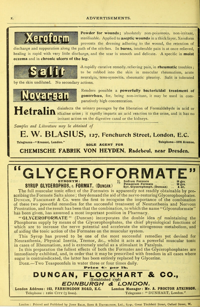Powder for wounds; absolutely non-poisonous, non-irritant, sterilisable. Applied to aseptic wounds in a thick layer, Xeroform prevents the dressing adhering to the wound, the retention of discharge and suppuration along the path of the stitches. In burns, intolerable pain is at once relieved, healing is rapid with very little discharge, and the scar is smooth and delicate. A specific in moist eczema and in chronic ulcers of the leg. A rapidly curative remedy, relieving pain, in rheumatic troubles ; to be rubbed into the skin in muscular rheumatism, acute neuralgia, teno-synovitis, rheumatic pleurisy. Salit is tolerated by the skin undiluted. No secondary actions. jjljj| Renders possible a powerfully bactericidal treatment of gonorrhoea, for, being non-irritant, it may be used in com- paratively high concentration. disinfects the urinary passages by the liberation of Formaldehyde in acid or A alkaline urine ; it rapidly imparts an acid reaction to the urine, and it has no irritant action on the digestive canal or the kidneys. Samples and Literature may be obtained of E. W. BLASIUS, 127, Fenchurch Street, London, E.C. Telegrams—“ Kreosot, London. SOLE AGENT FOR Telephone—1076 Avenue. CHEMISCHE FABRIK VON HEYDEN, Radebeul, near Dresden. “GLYCEROFORMATE SYNONYM: P, Sodium Formate 2 gr3. SYRUP GLYCEROPHOS. c. FORMAT. (DUNCAN.) Syr. Glycerophosph. (Duncan) idr. The full muscular tonic effect of the Formates is apparently not readily obtainable by pre- scribing the Formate Salts alone; they demand the aid of the nerve-restoring Glycerophosphates. Duncan, Flockhart & Co. were the first to recognise the importance of the combination of these two powerful remedies for the successful treatment of Neurasthenia and Nervous Prostration, and the result has been that the combination, to which the name “ Glyceroformate” has been given, has assumed a most important position in Pharmacy. “GLYCEROFORMATE” (Duncan) incorporates the double idea of maintaining the Phosphorus supply by means of the Glycerophosphates, the chief physiological functions of which are to increase the nerve potential and accelerate the nitrogenous metabolism, and of aiding the tonic action of the Formates on the muscular system. This Syrup has proved to be one of the most successful remedies yet devised for Neurasthenia, Physical Inertia, Tremor, &c., whilst it acts as a powerful muscular tonic in cases of Rheumatism, and is extremely useful as a stimulant in Paralysis. In this preparation the fullest effects of both the Formates and the Glycerophosphates are immediately exhibited, and, in order that it maybe prescribed with freedom in all cases where sugar is contraindicated, the latter has been entirely replaced by Glycerine. Dose.—Two Teaspoonfuls in water three or four times daily. Price 4/- per ll». DUNCAN, FLOCKHART & CO., (Established 1796) EDINBURGH e§ LONDON. London Address: 143, FARRINGDON ROAD, E.C. London Manager: Mr. A. PROCTOR ATKINSON. Telephone : 1260 City (3 lines). Telegrams : “ DUNHART, London.” London : Printed and Published by John Bale, Sons & Danielsson, Ltd., 83-91, Great Titchfield Street, Oxford Street, W.