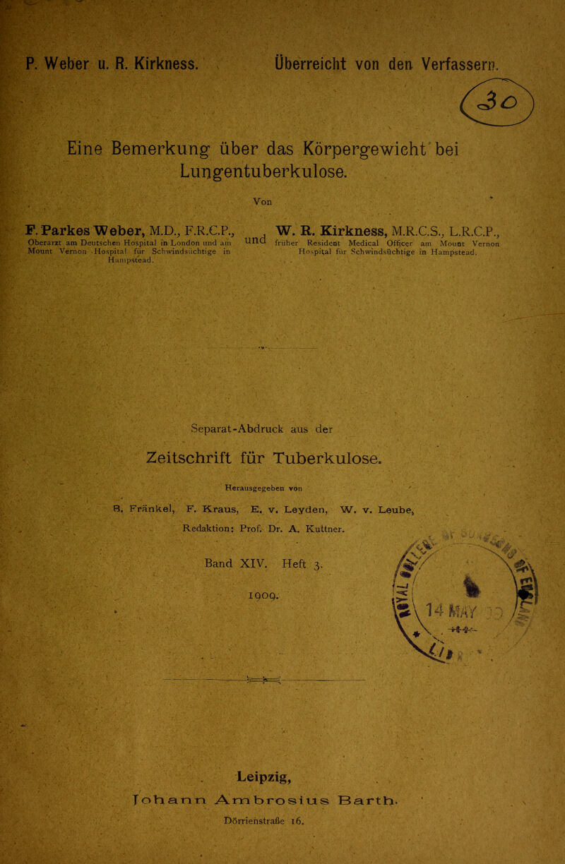 pr ?*?•; P. Weber u. R. Kirkness. Überreicht von den Verfassern. Jo Eine Bemerkung über das Körpergewicht bei Lungentuberkulose. Von F. Parkes Weber, Ml)., F.R.C.P., Oberarzt am Deutschen Hospital in London und am Mount Vernon Hospital für Schwindsüchtige in <■', Hampstead. und W. R. Kirkness, M.R-.C.S., L.R.C.P., früher Resident Medical Offjcer am Mount Vernon Hospital für Schwindsüchtige in Hampstead. Separat-Abdruck aus der Zeitschrift für Tuberkulose. Herausgegeben von 8. Fränkel, F. Kraus, E, v, Leyden, W. v. Leube* Redaktion: Prof. Dr. A. Kuttner. Band XIV. Heft 3. 1909; Leipzig, Johann Ambrosius BartY\. Dörrienstraße 16.