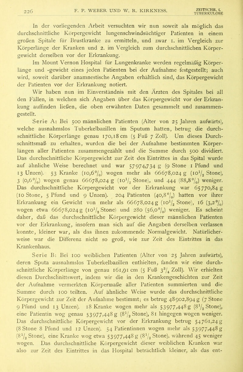 226 F. P. WEBER UND W. R. KIRKNESS. ZEITSCHR. f. TUBERKULOSE In der vorliegenden Arbeit versuchten wir nun soweit als möglich das durchschnittliche Körpergewicht lungenschwindsüchtiger Patienten in einem großen Spitale für Brustkranke zu ermitteln, und zwar i. im Vergleich zur Körperlänge der Kranken und 2. im Vergleich zum durchschnittlichen Körper- gewicht derselben vor der Erkrankung. Im Mount Vernon Hospital für Lungenkranke werden regelmäßig Körper- länge und -gewicht eines jeden Patienten bei der Aufnahme festgestellt; auch wird, soweit darüber anamnestische Angaben erhältlich sind, das Körpergewicht der Patienten vor der Erkrankung notiert. Wir haben nun im Einverständnis mit den Ärzten des Spitales bei all den Pallen, in welchen sich Angaben über das Körpergewicht vor der Erkran- kung auffinden ließen, die oben erwähnten Daten gesammelt und zusammen- gestellt. Serie A: Bei 500 männlichen Patienten (Alter von 25 Jahren aufwärts), welche ausnahmslos Tuberkelbazillen im Sputum hatten, betrug die durch- schnittliche Körperlänge genau 170,18 cm (5 Fuß 7 Zoll). Um dieses Durch- schnittsmaß zu erhalten, wurden die bei der Aufnahme bestimmten Körper- längen aller Patienten zusammengezählt und die Summe durch 500 dividiert. Das durchschnittliche Körpergewicht zur Zeit des Eintrittes in das Spital wurde auf ähnliche Weise berechnet und war 57974,734 g (9 Stone 1 Pfund und 13 Unzen). 53 Kranke (10,6°/0) wogen mehr als 66678,024 g (io1^ Stone), 3 (0,6°/0) wogen genau 66678,024 g (iOl/2 Stone), und 444 (88,8°/0) weniger. Das durchschnittliche Körpergewicht vor der Erkrankung war 65 770,84 g (10 Stone, 5 Pfund und 9 Unzen). 204 Patienten (40,8°/0) hatten vor ihrer Erkrankung ein Gewicht von mehr als 66678,024 g (io1^ Stone), 16 (3,2°/0) wogen etwa 66678,024 g (io1^ Stone) und 280 (56,0°/0) weniger. Es scheint daher, daß das durchschnittliche Körpergewicht dieser männlichen Patienten vor der Erkrankung, insofern man sich auf die Angaben derselben verlassen konnte, kleiner war, als das ihnen zukommende Normalgewicht. Natürlicher- weise war die Differenz nicht so groß, wie zur Zeit des Eintrittes in das Krankenhaus. Serie B: Bei 100 weiblichen Patienten (Alter von 25 Jahren aufwärts), deren Sputa ausnahmslos Tuberkelbazillen enthielten, fanden wir eine durch- schnittliche Körperlänge von genau 161,91 cm (5 Fuß 33/4 Zoll). Wir erhielten diesen Durchschnittswert, indem wir die in den Krankengeschichten zur Zeit der Aufnahme vermerkten Körpermaße aller Patienten summierten und die Summe durch 100 teilten. Auf ähnliche Weise wurde das durchschnittliche Körpergewicht zur Zeit der Aufnahme bestimmt; es betrug 48902,894 g (7 Stone 9 Pfund und 13 Unzen). 18 Kranke wogen mehr als 53977,448 g (S1^ Stone), eine Patientin wog genau 53 977,448 g {S1/^ Stone), 81 hingegen wogen weniger. Das durchschnittliche Körpergewicht vor der Erkrankung betrug 54761,24g (8 Stone 8 Pfund und 12 Unzen). 54 Patientinnen wogen mehr als 53977,448 g (8V2 Stone), eine Kranke wog etwa 53977,448 g (8x/2 Stone), während 45 weniger wogen. Das durchschnittliche Körpergewicht dieser weiblichen Kranken war also zur Zeit des Eintrittes in das Hospital beträchtlich kleiner, als das ent-