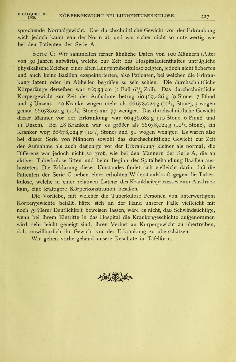 BD.XIV,HEFT 3. 1909. KÖRPERGEWICHT BEI LUNGENTUBERKULOSE. 227 sprechende Normalgewicht. Das durchschnittliche Gewicht vor der Erkrankung wich jedoch kaum von der Norm ab und war sicher nicht so unterwertig, wie bei den Patienten der Serie A. Serie C: Wir sammelten ferner ähnliche Daten von ioo Männern (Alter von 30 Jahren aufwärts), welche zur Zeit des Hospitalaufenthaltes untrügliche physikalische Zeichen einer alten Lungentuberkulose zeigten, jedoch nicht fieberten und auch keine Bazillen exspektorierten, also Patienten, bei welchen die Erkran- kung latent oder im Abheilen begriffen zu sein schien. Die durchschnittliche Körperlänge derselben war 169,53 cm (5 Fuß 63/4 Zoll). Das durchschnittliche Körpergewicht zur Zeit der Aufnahme betrug 60469,486 g (9 Stone, 7 Pfund und 5 Unzen). 20 Kranke wogen mehr als 66678,024 g (io1^ Stone), 3 wogen genau 66678,024 g (io1^ Stone) und 77 weniger. Das durchschnittliche Gewicht dieser Männer vor der Erkrankung war 66436,082 g (10 Stone 6 Pfund und 11 Unzen). Bei 48 Kranken war es größer als 66678,024 g (io1^ Stone), ein Kranker wog 66678,024 g [iol/2 Stone) und 51 wogen weniger. Es waren also bei dieser Serie von Männern sowohl das durchschnittliche Gewicht zur Zeit der Aufnahme als auch dasjenige vor der Erkrankung kleiner als normal; die Differenz war jedoch nicht so groß, wie bei den Männern der Serie A, die an aktiver Tuberkulose litten und beim Beginn der Spitalbehandlung Bazillen aus- husteten. Die Erklärung dieses Umstandes findet sich vielleicht darin, daß die Patienten der Serie C neben einer erhöhten Widerstandskraft gegen die Tuber- kulose, welche in einer relativen Latenz des Krankheitsprozesses zum Ausdruck kam, eine kräftigere Körperkonstitution besaßen. Die Vorliebe, mit welcher die Tuberkulose Personen von unterwertigem Körpergewichte befällt, hätte sich an der Hand unserer Fälle vielleicht mit noch größerer Deutlichkeit beweisen lassen, wäre es nicht, daß Schwindsüchtige, wenn bei ihrem Eintritte in das Hospital die Krankengeschichte aufgenommen wird, sehr leicht geneigt sind, ihren Verlust an Körpergewicht zu übertreiben, d. h. unwillkürlich ihr Gewicht vor der Erkrankung zu überschätzen. Wir geben vorhergehend unsere Resultate in Tafelform.