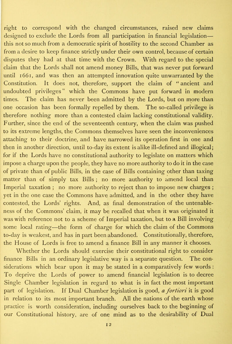 right to correspond with the changed circumstances, raised new claims designed to exclude the Lords from all participation in financial legislation— this not so much from a democratic spirit of hostility to the second Chamber as from a desire to keep finance strictly under their own control, because of certain disputes they had at that time with the Crown. With regard to the special claim that the Lords shall not amend money Bills, that was never put forward until 1661, and was then an attempted innovation quite unwarranted by the Constitution. It does not, therefore, support the claim of “ ancient and undoubted privileges ” which the Commons have put forward in modern times. The claim has never been admitted by the Lords, but on more than one occasion has been formally repelled by them. The so-called privilege is therefore nothing more than a contested claim lacking constitutional validity. Further, since the end of the seventeenth century, when the claim was pushed to its extreme lengths, the Commons themselves have seen the inconveniences attaching to their doctrine, and have narrowed its operation first in one and then in another direction, until to-day its extent is alike ill-defined and illogical; for if the Lords have no constitutional authority to legislate on matters which impose a charge upon the people, they have no more authority to do it in the case of private than of public Bills, in the case of Bills containing other than taxing matter than of simply tax Bills ; no more authority to amend local than Imperial taxation ; no more authority to reject than to impose new charges ; yet in the one case the Commons have admitted, and in the other they have contested, the Lords’ rights. And, as final demonstration of the untenable- ness of the Commons’ claim, it may be recalled that when it was originated it was with reference not to a scheme of Imperial taxation, but to a Bill involving some local rating—the form of charge for which the claim of the Commons to-day is weakest, and has in part been abandoned. Constitutionally, therefore, the House of Lords is free to amend a finance Bill in any manner it chooses. Whether the Lords should exercise their constitutional right to consider finance Bills in an ordinary legislative wTay is a separate question. The con- siderations which bear upon it may be stated in a comparatively few words : To deprive the Lords of power to amend financial legislation is to decree Single Chamber legislation in regard to what is in fact the most important part of legislation. If Dual Chamber legislation is good, a fortiori it is good in relation to its most important branch. All the nations of the earth whose practice is worth consideration, including ourselves back to the beginning of our Constitutional history, are of one mind as to the desirability of Dual