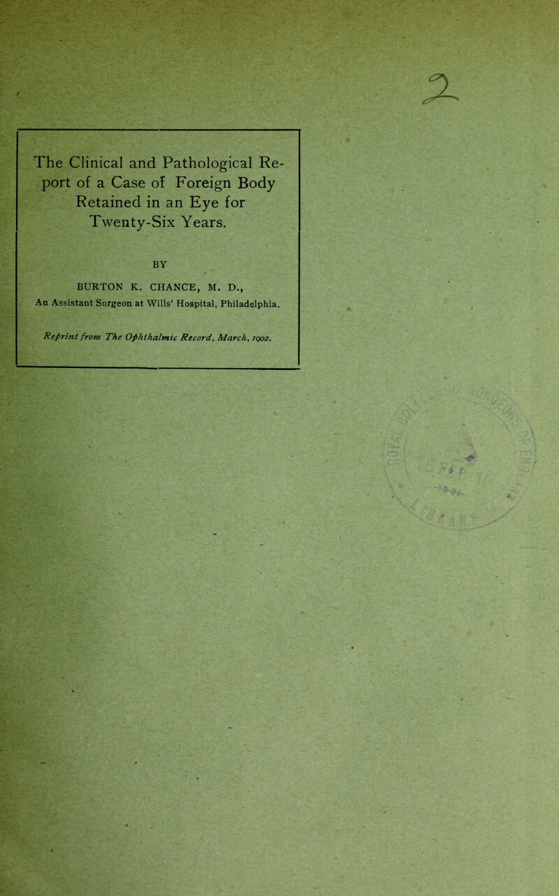 The Clinical and Pathological Re- port of a Case of Foreign Body Retained in an Eye for Twenty-Six Years. BY BURTON K. CHANCE, M. D., An Assistant Surgeon at Wills’ Hospital, Philadelphia. Reprint from The Ophthalmic Record, March, iqo2.