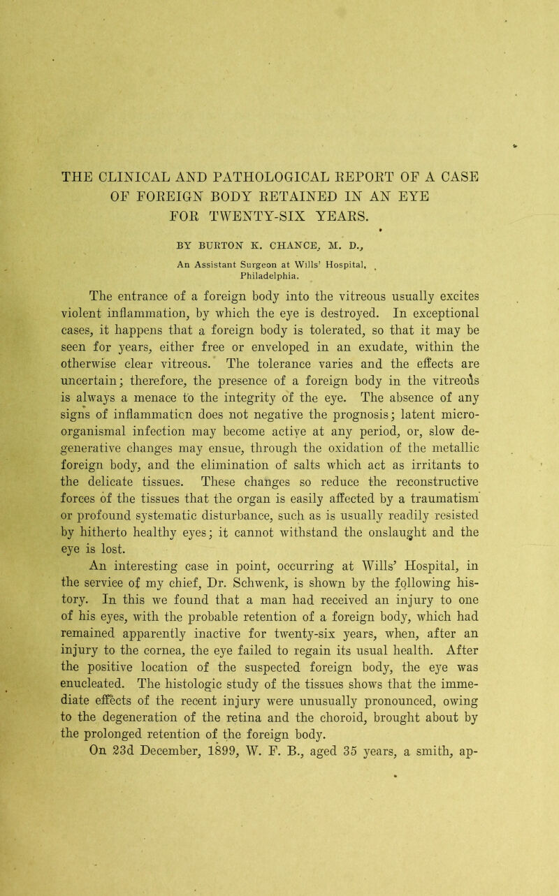 THE CLINICAL AND PATHOLOGICAL REPORT OF A CASE OF FOREIGN BODY RETAINED IN AN EYE FOR TWENTY-SIX YEARS. BY BURTON K. CHANCE,. M. D., An Assistant Surgeon at Wills’ Hospital, Philadelphia. The entrance of a foreign body into the vitreons usually excites violent inflammation, by which the eye is destroyed. In exceptional cases, it happens that a foreign body is tolerated, so that it may be seen for years, either free or enveloped in an exudate, within the otherwise clear vitreous. The tolerance varies and the effects are uncertain; therefore, the presence of a foreign body in the vitreofis is always a menace to the integrity of the eye. The absence of any signs of inflammation does not negative the prognosis; latent micro- organismal infection may become active at any period, or, slow de- generative changes may ensue, through the oxidation of the metallic foreign body, and the elimination of salts which act as irritants to the delicate tissues. These changes so reduce the reconstructive forces of the tissues that the organ is easily affected by a traumatism or profound systematic disturbance, such as is usually readily resisted by hitherto healthy eyes; it cannot withstand the onslaught and the eye is lost. An interesting case in point, occurring at Wills* Hospital, in the service of my chief. Dr. Schwenk, is shown by the fallowing his- tory. In this we found that a man had received an injury to one of his eyes, with the probable retention of a foreign body, which had remained apparently inactive for twenty-six years, when, after an injury to the cornea, the eye failed to regain its usual health. After the positive location of the suspected foreign body, the eye was enucleated. The histologic study of the tissues shows that the imme- diate effects of the recent injury were unusually pronounced, owing to the degeneration of the retina and the choroid, brought about by the prolonged retention of the foreign body. On 23d December, 1899, W. F. B., aged 35 years, a smith, ap-