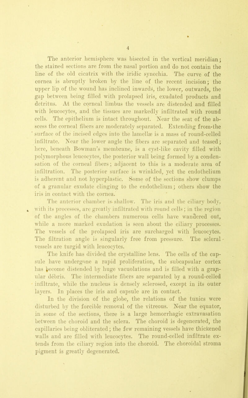 The anterior hemisphere was bisected in the vertical meridian; the stained sections are from the nasal portion and do not contain the line of the old cicatrix with the iridic synechia. The curve of the cornea is abruptly broken by the line of the recent incision; the upper lip of the wound has inclined inwards, the lower, outwards, the gap between being filled with prolapsed iris, exudated products and detritus. At the corneal limbus the vessels are distended and filled with leucocytes, and the tissues are markedly infiltrated with round cells. TI16 epithelium is intact throughout. Near the seat of the ab- scess the corneal fibers are moderately separated. Extending frormthe ‘ surface of the incised edges into the lamellas is a mass of round-celled infiltrate. Near the lower angle the fibers are separated and teased; here, beneath Bowman’s membrane, is a cyst-like cavity filled with polymorphous leucocytes, the posterior wall being formed by a conden- sation of the corneal fibers; adjacent to this is a moderate area of infiltration. The posterior surface is wrinkled, yet the endothelium is adherent and not hyperplastic. Some of the sections show clumps of a granular exudate clinging to the endothelium; others show the iris in contact with the cornea. The anterior chamber is-shallow. The iris and the ciliary body, * with its processes, are greatly infiltrated with round cells; in the region of the angles of the chambers numerous cells have wandered out, while a more marked exudation is seen about the ciliary processes. The vessels of the prolapsed iris are surcharged with leucocytes. The filtration angle is singularly free from pressure. The scleral vessels are turgid with leucocytes. The knife has divided the crystalline lens. The cells of the cap- sule have undergone a rapid proliferation, the subcapsular cortex has become distended by huge vacuolations and is filled with a grap- ular debris. The intermediate fibers are separated by a round-celled infiltrate, while the nucleus is densely sclerosed, except in its outer layers. In places the iris and capsule are in contact. In the division of the globe, the relations of the tunics were disturbed by the forcible removal of the vitreous. Near the equator, in some of the sections, there is a large hemorrhagic extravasation between the choroid and the sclera. The choroid is degenerated, the capillaries being obliterated; the few remaining vessels have thickened walls and are filled with leucocytes. The round-celled infiltrate ex- tends from the ciliary region into the choroid. The choroidal stroma pigment is greatly degenerated.