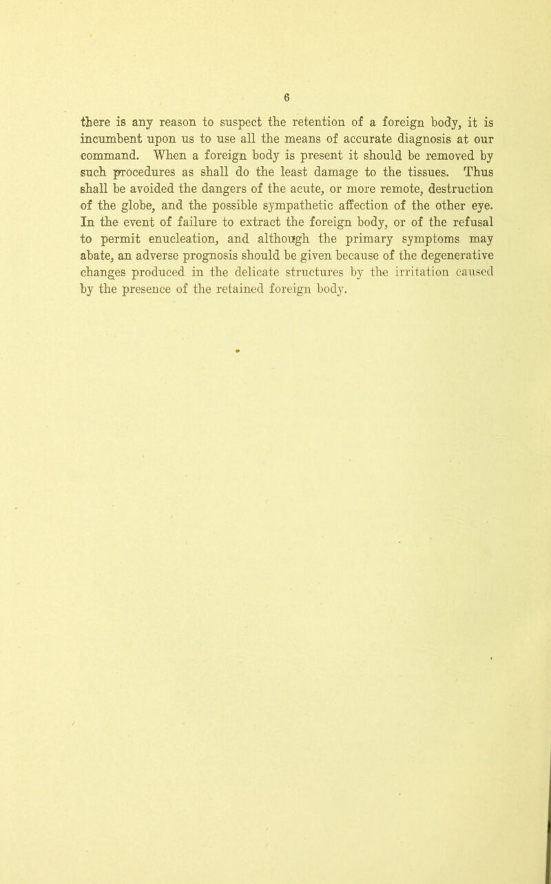 there is any reason to suspect the retention of a foreign body, it is incumbent upon us to use all the means of accurate diagnosis at our command. When a foreign body is present it should be removed by such procedures as shall do the least damage to the tissues. Thus 6hall be avoided the dangers of the acute, or more remote, destruction of the globe, and the possible sympathetic affection of the other eye. In the event of failure to extract the foreign body, or of the refusal to permit enucleation, and although the primary symptoms may abate, an adverse prognosis should be given because of the degenerative changes produced in the delicate structures by the irritation caused by the presence of the retained foreign body.
