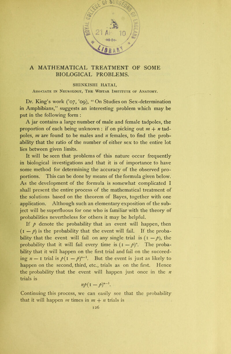 BIOLOGICAL PROBLEMS. SHINKISHI HATAI, Associate in Neurology, The Wistar Institute of Anatomy. Dr. King’s work (’07, ’09), “On Studies on Sex-determination in Amphibians,” suggests an interesting problem which may be put in the following form : A jar contains a large number of male and female tadpoles, the proportion of each being unknown : if on picking out m -f n tad- poles, m are found to be males and 71 females, to find the prob- ability that the ratio of the number of either sex to the entire lot lies between given limits. It will be seen that problems of this nature occur frequently in biological investigations and that it is of importance to have some method for determining the accuracy of the observed pro- portions. This can be done by means of the formula given below. As the development of the formula is somewhat complicated I shall present the entire process of the mathematical treatment of the solutions based on the theorem of Bayes, together with one application. Although such an elementary exposition of the sub- ject will be superfluous for one who is familiar with the theory of probabilities nevertheless for others it may be helpful. If p denote the probability that an event will happen, then (1 — p) is the probability that the event will fail. If the proba- bility that the event will fail on any single trial is (1 —p), the probability that it will fail every time is (1 —p)n. The proba- bility that it will happen on the first trial and fail on the succeed- ing n — I trial is/(i — p)n~l. But the event is just as likely to happen on the second, third, etc., trials as on the first. Hence the probability that the event will happen just once in the n trials is np{ I Continuing this process, we can easily see that the probability that it will happen m times in m -f n trials is