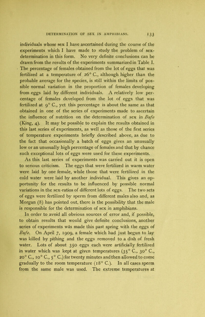 individuals whose sex I have ascertained during the course of the experiments which I have made to study the problem of sex- determination in this form. No very definite conclusions can be drawn from the results of the experiments summarized in Table I. The percentage of females obtained from the lot of eggs that was fertilized at a temperature of 26° C., although higher than the probable average for the species, is still within the limits of pos- sible normal variation in the proportion of females developing from eggs laid by different individuals. A relatively low per- centage of females developed from the lot of eggs that was fertilized at 90 C., yet this percentage is about the same as that obtained in one of the series of experiments made to ascertain the influence of nutrition on the determination of sex in Bufo (King, 4). It may be possible to explain the results obtained in this last series of experiments, as well as those of the first series of temperature experiments briefly described above, as due to the fact that occasionally a batch of eggs gives an unusually low or an unusually high percentage of females and that by chance such exceptional lots of eggs were used for these experiments. As this last series of experiments was carried out it is open to serious criticism. The eggs that were fertilized in warm water were laid by one female, while those that were fertilized in the cold water were laid by another individual. This gives an op- portunity for the results to be influenced by possible normal variations in the sex-ratios of different lots of eggs. The two sets of eggs were fertilized by sperm from different males also and, as Morgan (8) has pointed out, there is the possibility that the male is responsible for the determination of sex in amphibians. In order to avoid all obvious sources of error and, if possible, to obtain results that would give definite conclusions, another series of experiments was made this past spring with the eggs of Bufo. On April 7, 1909, a female which had just begun to lay was killed by pithing and the eggs removed to a dish of fresh water. Lots of about 350 eggs each were artificially fertilized in water which was kept at given temperatures (350 C., 30° C., 20° C., io° C., 5 0 C.) for twenty minutes and then allowed to come gradually to the room temperature (180 C.). In all cases sperm from the same male was used. The extreme temperatures at