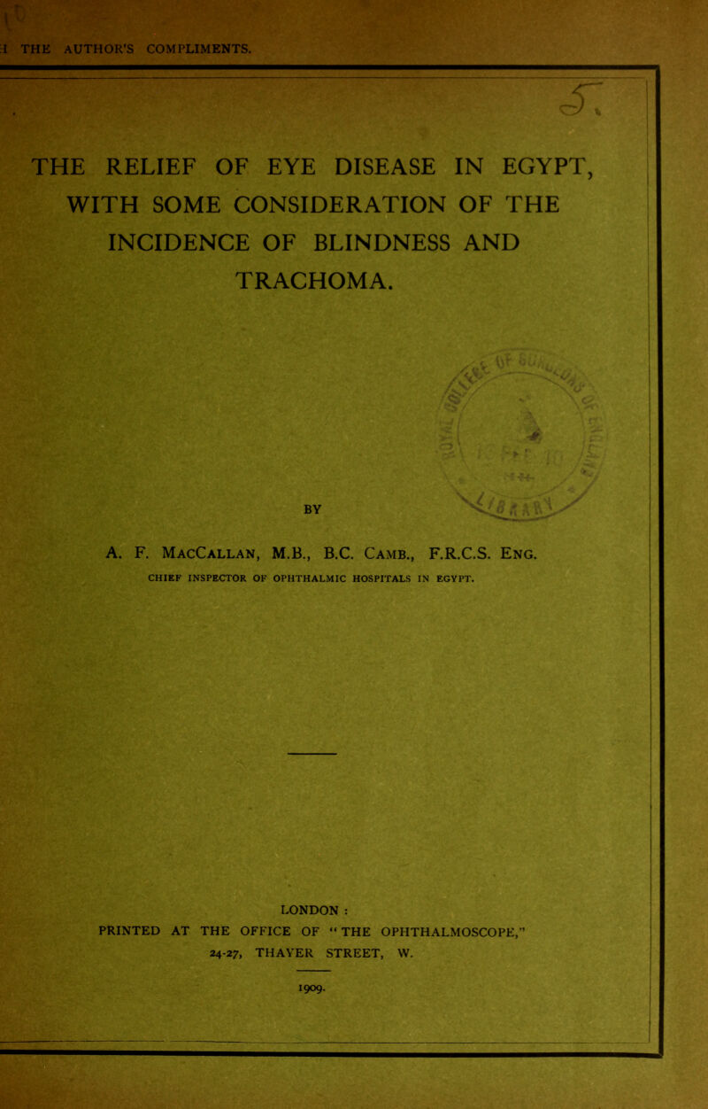 I V T THE AUTHOR’S COMPLIMENTS. THE RELIEF OF EYE DISEASE IN EGYPT, WITH SOME CONSIDERATION OF THE INCIDENCE OF BLINDNESS AND TRACHOMA. BY A. F. MacCallan, M.B., B.C. Camb., F.R.C.S. Eng. CHIEF INSPECTOR OF OPHTHALMIC HOSPITALS IN EGYPT. LONDON : PRINTED AT THE OFFICE OF “ THE OPHTHALMOSCOPE, 24-27, THAYER STREET, W. 1909.