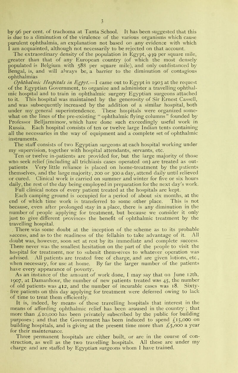 by 96 per cent, of trachoma at Tanta School. It has been suggested that this is due to a diminution of the virulence of the various organisms which cause purulent ophthalmia, an explanation not based on any evidence with which I am acquainted, although not necessarily to be rejected on that account. The extraordinary density of the population in Egypt, 939 per square mile, greater than that of any European country (of which the most densely populated is Belgium with 588 per square mile), and only outdistanced by Bengal, is, and will always be, a barrier to the diminution of contagious ophthalmias Ophthalmic Hospitals in Egpyt.—I came out to Egypt in 1903 at the request of the Egyptian Government, to organize and administer a travelling ophthal- mic hospital and to train in ophthalmic surgery Egyptian surgeons attached to it. This hospital was maintained by the generosity of Sir Ernest Cassell, and was subsequently increased by the addition of a similar hospital, both under my general superintendence. These hospitals were organized some- what on the lines of the pre-existing “ ophthalmic flying columns” founded by Professor Belljarminow, which have done such exceedingly useful work in Russia. Each hospital consists of ten or twelve large Indian tents containing all the necessaries in the way of equipment and a complete set of ophthalmic instruments. The staff consists of two Egyptian surgeons at each hospital working under my supervision, together with hospital attendants, servants, etc. Ten or twelve in-patients are provided for, but the iarge majority of those who seek relief (including all trichiasis cases operated on) are treated as out- patients Very little reliance is placed on home-treatment by the patients themselves, and the large majority, 200 or 300 a day, attend daily until relieved or cured. Clinical work is carried on summer and winter for five or six hours daily, the rest ol the day being employed in preparation for the next day’s work. Full clinical notes of every patient treated at the hospitals are kept. Each camping ground is occupied for a period of about six months, at the end of which time work is transferred to some other place. This is not because, even after prolonged stay in a place, there is any diminution in the number of people applying for treatment, but because we consider it only just to give different provinces the benefit of ophthalmic treatment by the travelling hospital. There was some doubt at the inception of the scheme as to its probable success, and as to the readiness of the fellahin to take advantage of it. All doubt was, however, soon set at rest by its immediate and complete success. There never was the smallest hesitation on the part of the people to visit the hospital for treatment, nor to submit themselves to whatever operation was advised. All patients are treated free of charge, and are given lotions, etc., when necessary, for use at home. By far the larger number of the patients have every appearance of poverty. As an instance of the amount of work done, I may say that on June 12th, 1907, at Damanhour, the number of new patients treated was 45, the number of old patients was 412, and the number of incurable cases was 18. Sixty- five patients on this day applying for treatment were deferred owing to lack of time to treat them efficiently. It is, indeed, by means of these travelling hospitals that interest in the means of affording ophthalmic relief has been aroused in the country ; that more than ,£10,000 has been privately subscribed by the public for building purposes; and that the Government has been induced to spend £15,000 on building hospitals, and is giving at the present time more than £5,000 a year for their maintenance. Three permanent hospitals are either built, or are in the course of con- struction, as well as the two travelling hospitals. All these are under my charge and are staffed by Egyptian surgeons whom I have trained.