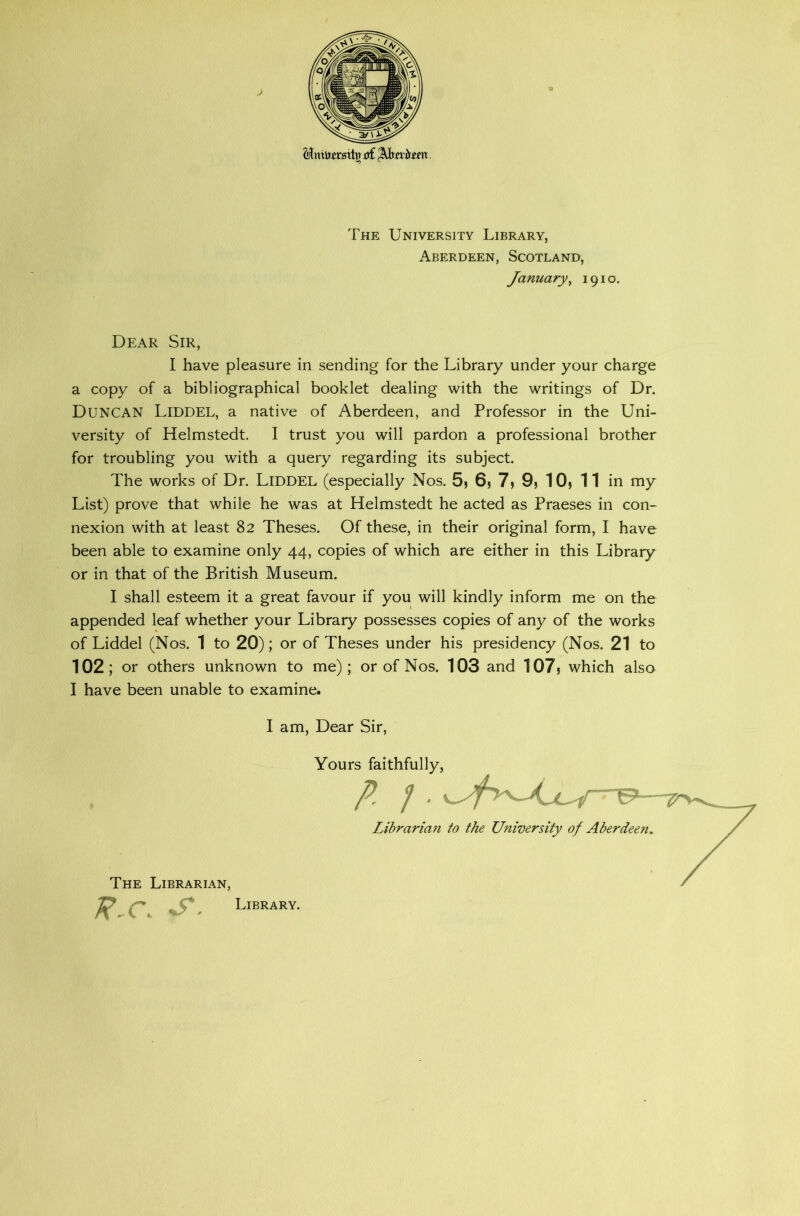 UmVemtjr d£ Qksxbzsxi. The University Library, Aberdeen, Scotland, January, 1910. Dear Sir, I have pleasure in sending for the Library under your charge a copy of a bibliographical booklet dealing with the writings of Dr. DUNCAN Liddel, a native of Aberdeen, and Professor in the Uni- versity of Helmstedt. I trust you will pardon a professional brother for troubling you with a query regarding its subject. The works of Dr. LlDDEL (especially Nos. 5, 6, 7, 9, 10, 11 in my List) prove that while he was at Helmstedt he acted as Praeses in con- nexion with at least 82 Theses. Of these, in their original form, I have been able to examine only 44, copies of which are either in this Library or in that of the British Museum. I shall esteem it a great favour if you will kindly inform me on the appended leaf whether your Library possesses copies of any of the works of Liddel (Nos. 1 to 20); or of Theses under his presidency (Nos. 21 to 102; or others unknown to me); or of Nos. 103 and 107) which also I have been unable to examine. I am, Dear Sir, Yours faithfully, p /• Librarian to the University of Aberdeen, The Librarian, R-C, S. Library.