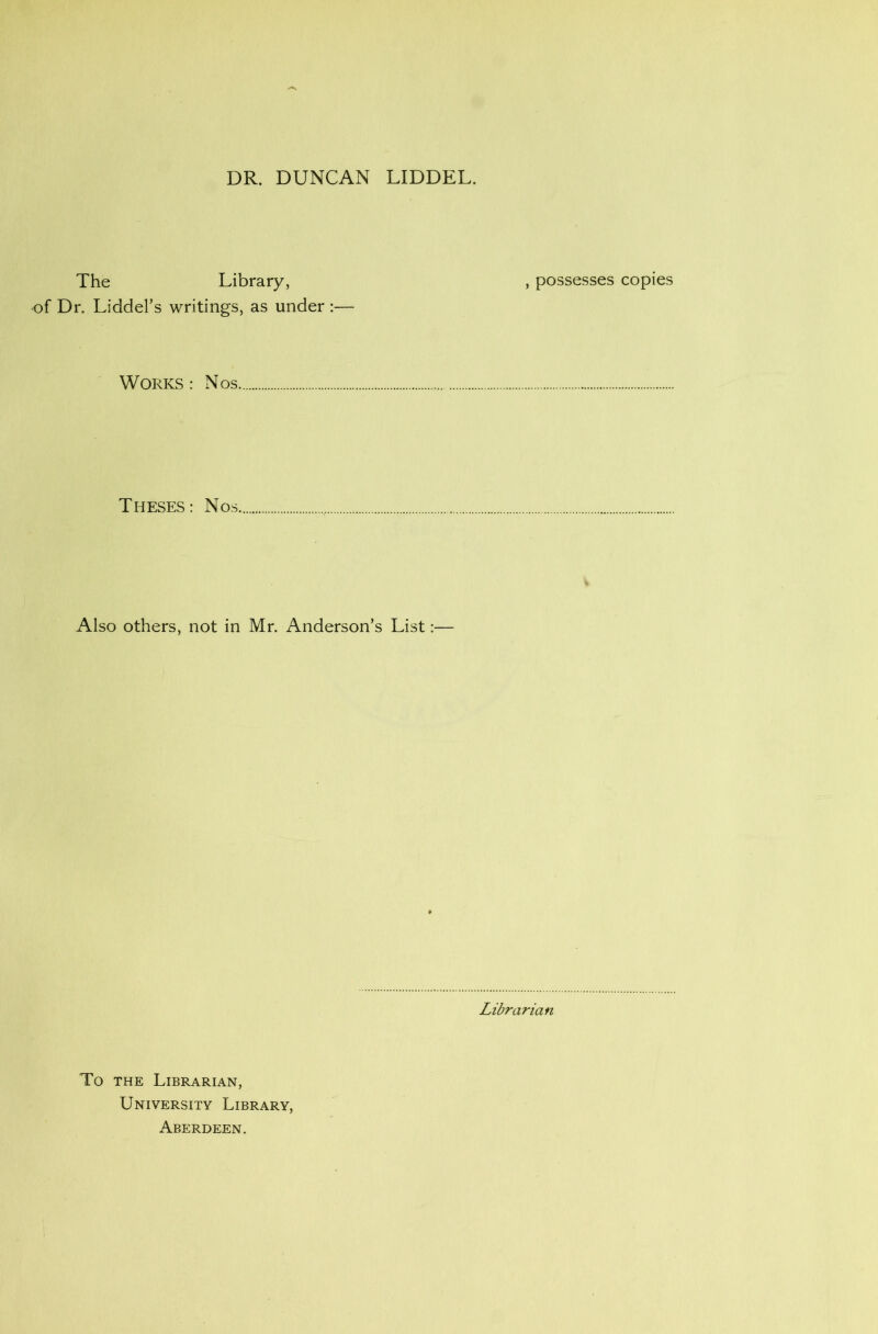 The Library, , possesses copies of Dr. Liddel’s writings, as under :— Works : Nos...... Theses: Nos.. Also others, not in Mr. Anderson’s List:— Librarian To the Librarian, University Library, Aberdeen.