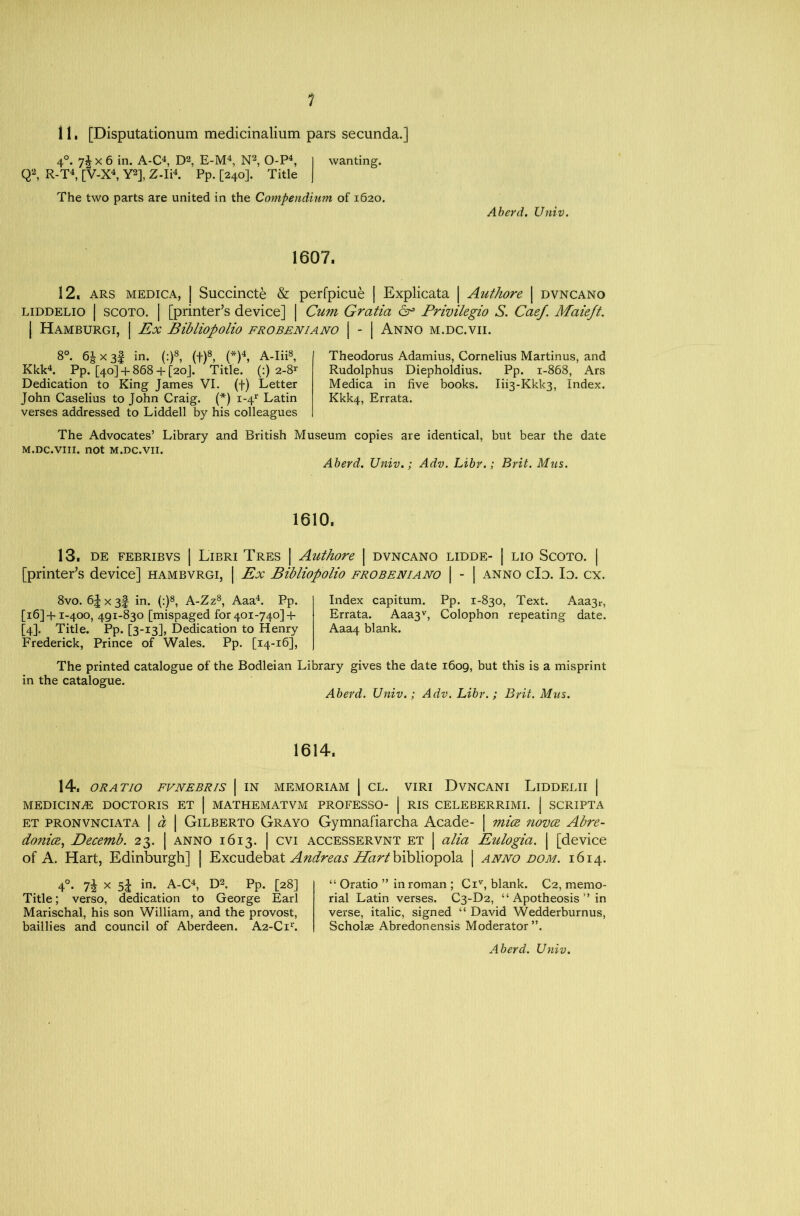 11, [Disputationum medicinalium pars secunda.] 4°. 7^x6 in. A-C4, D2, E-M4, N2, O-P4, I wanting. Q2, R-T4, [V-X4, Y2], Z-Ii4. Pp. [240]. Title | The two parts are united in the Compendium of 1620. Aberd. Univ. 1607. 12. ars medica, | Succincte & perfpicue | Explicata | Authore | dvncano liddelio | scoto. | [printer’s device] | Cum Gratia 6° Privilegio S. CaeJ. Maiejt. | Hamburgi, I Ex Bibliopolio frobeniano | - | Anno m.dc.vii. 8°. 6Jx3f in. (:)8, (f)8, (*)4, A-Iii8, Kkk4. Pp. [40]+ 868+ [20]. Title. (:) 2-8* Dedication to King James VI. (f) Letter John Caselius to John Craig. (*) i-4r Latin verses addressed to Liddell by his colleagues Theodorus Adamius, Cornelius Martinus, and Rudolphus Diepholdius. Pp. 1-868, Ars Medica in five books. Iii3*Kkk3, Index. Kkk4, Errata. The Advocates’ Library and British Museum copies are identical, but bear the date M.DC.VIII. not M.DC.VII. Aberd. Univ.; Adv. Libr.; Brit. Mils. 1610. 13. DE FEBRIBVS | LlBRI TRES | Authore | DVNCANO LIDDE- | LIO SCOTO. | [printer’s device] hambvrgi, | Ex Bibliopolio frobeniano | - | anno clo. Io. cx. 8vo. 6| X 3f in. (:)8, A-Zz8, Aaa4. Pp. Index capitum. Pp. 1-830, Text. Aaa3r, [16] +1-400, 491-830 [mispaged for 401-740]+ Errata. Aaa3v, Colophon repeating date. [4]. Title. Pp. [3-13], Dedication to Henry Aaa4 blank. Frederick, Prince of Wales. Pp. [14-16], The printed catalogue of the Bodleian Library gives the date 1609, but this is a misprint in the catalogue. Aberd. Univ.; Adv. Libr.; Brit. Mus. 1614. 14. ORATIO FVNEBRIS | IN MEMORIAM | CL. VIRI DVNCANI LlDDELII | MEDICINE DOCTORIS ET | MATHEMATVM PROFESSO- | RIS CELEBERRIMI. | SCRIPTA et pronvnciata | a | Gilberto Grayo Gymnafiarcha Acade- | mice novce Abre- donicB, Decemb. 23. | anno 1613. | cvi accesservnt et | alia Eulogia. | [device of A. Hart, Edinburgh] | Excudebat Andreas bibliopola | anno dom. 1614. 40. x in. A-C4, D2. Pp. [28] Title; verso, dedication to George Earl Marischal, his son William, and the provost, baillies and council of Aberdeen. A2-Cir. “ Oratio ” in roman ; Civ, blank. C2, memo- rial Latin verses. C3-D2, “ Apotheosis ” in verse, italic, signed “ David Wedderburnus, Scholae Abredonensis Moderator ”.