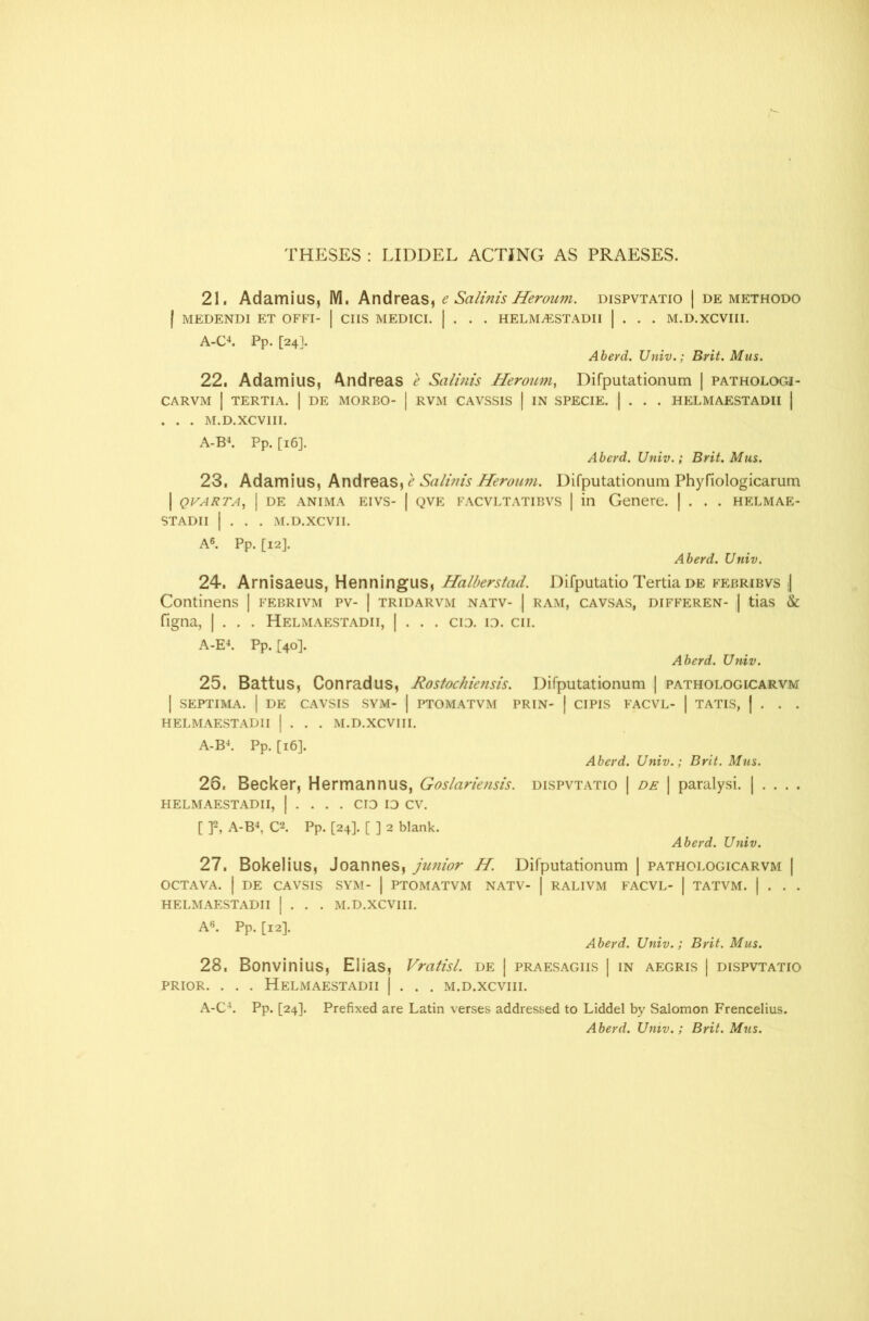 THESES : LIDDEL ACTING AS PRAESES. 21. Adamius, M. Andreas, e Salims Heroum. dispvtatio | de methodo I MEDENDI ET OFFI- | CIIS MEDICI. | . . . HELMAESTADII | . . . M.D.XCVIII. A-C4. Pp. [24]. Aberd. Univ.; Brit. Mus. 22. Adamius, Andreas e Salmis Heroum, Difputationum | pathologj- CARVM | TERTIA. | DE MOREO- | RVM CAVSSIS | IN SPECIE. | . . . HELMAESTADII | . . . M.D.XCVIII. A-B4. Pp. [16]. Aberd. Univ.; Brit. Mus. 23. Adamius, Andreas, e Salinis Heroum. Difputationum Phyfiologicarum I QVARTA, | DE ANIMA EIVS- | QVE FACVLTATIBVS | in Genere. | . . . HELMAE- STADII | . . . M.D.XCVII. A6. Pp. [12J. Aberd. Univ. 24. Arnisaeus, Henningus, Halberstad. Difputatio Tertia de febribvs | Continens | febrivm pv- | tridarvm natv- | ram, cavsas, differen- | tias & figna, | . . . Helmaestadii, | . . . cid. id. cii. A-E4. Pp. [40]. Aberd. Univ. 25. Battus, Con rad us, Rostochiensis. Difputationum | pathologicarvm I SEPTIMA. I DE CAVSIS SYM- I PTOMATVM PRIN- | CIPIS FACVL- | TATIS, | . . . HELMAESTADII | . . . M.D.XCVIII. A-B4. Pp. [16]. Aberd. Univ.; Brit. Mus. 26. Becker, Hermannus, Goslariensis. dispvtatio | de | paralysi. | . . . . HELMAESTADII, | . . . . CID ID CV. [ ]2, A-B4, C2. Pp. [24]. [ ] 2 blank. Aberd. Univ. 27. Bokelius, Joannes, junior H. Difputationum | pathologicarvm | OCTAVA. | DE CAVSIS SYM- | PTOMATVM NATV- | RALIVM FACVL- | TATVM. | . . . HELMAESTADII | . . . M.D.XCVIII. A6. Pp. [12]. Aberd. Univ.; Brit. Mus. 28. Bonvinius, Elias, Vratisl. de | praesagiis | in aegris | dispvtatio prior. . . . Helmaestadii j . . . m.d.xcviii. A-C4. Pp. [24]. Prefixed are Latin verses addressed to Liddel by Salomon Frencelius.