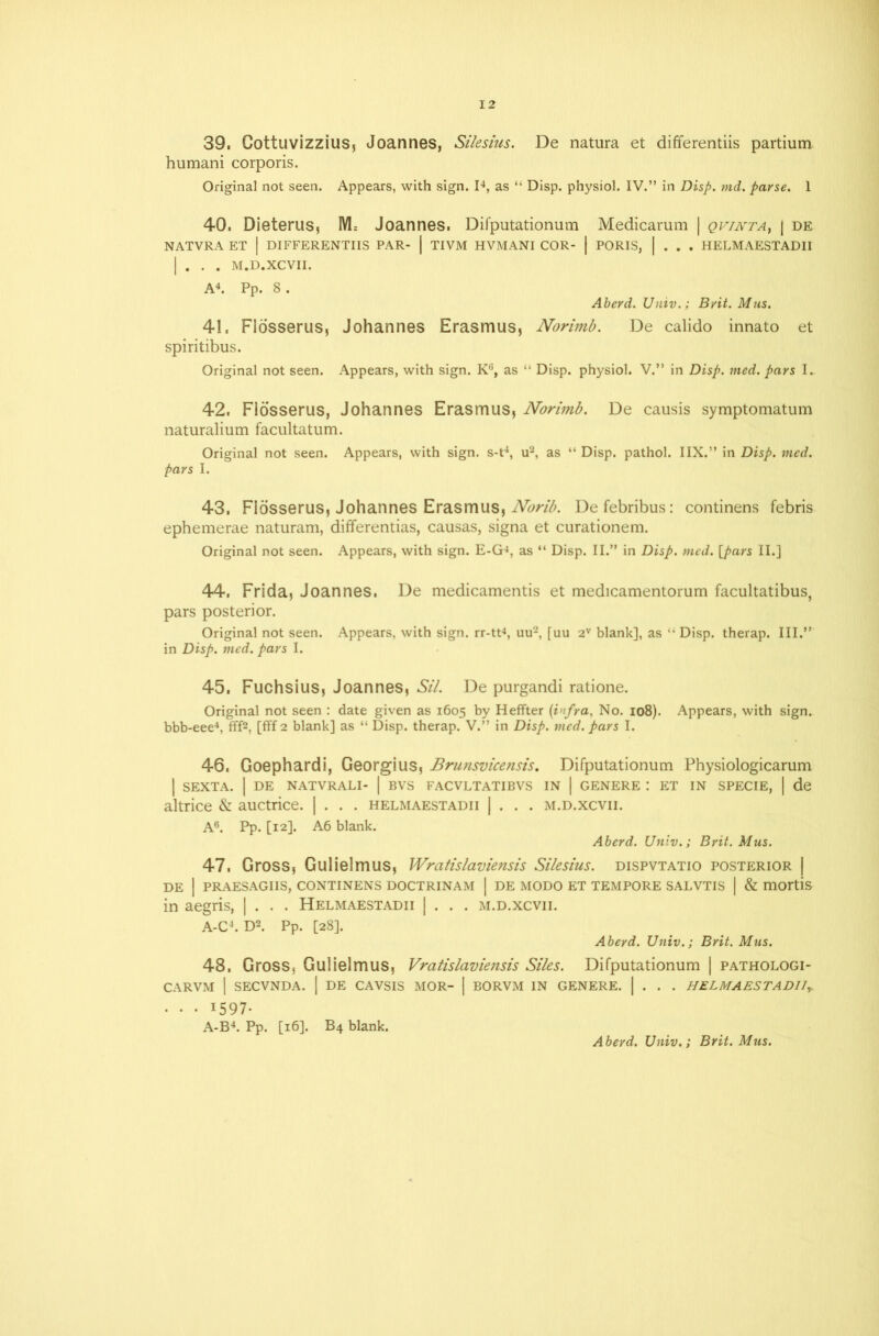 39. Cottuvizzius, Joannes, Silesius. De natura et differentiis partium humani corporis. Original not seen. Appears, with sign. I4, as “ Disp. physiol. IV.” in Disp. md. parse. 1 40. Dieterus, M= Joannes. Difputationum Medicarum | qvinta, | de NATVRA ET | DIFFERENTIIS PAR- | TIVM HVMANI COR- | PORIS, | . . . HELMAESTADII | . . . M.D.XCVII. A4. Pp. 8. Aberd. Univ.; Brit. Mus. 41. Flosserus, Johannes Erasmus, Norimb. De calido innato et spiritibus. Original not seen. Appears, with sign. K°, as “ Disp. physiol. V.” in Disp. med. pars I. 42. Flosserus, Johannes Erasmus, Norimb. De causis symptomatum naturalium facultatum. Original not seen. Appears, with sign, s-t4, u2, as “ Disp. pathol. IIX.” in Disp. med. pars I. 43. Flosserus, Johannes Erasmus, Norib. Defebribus: continens febris ephemerae naturam, differentias, causas, signa et curationem. Original not seen. Appears, with sign. E-G4, as “ Disp. II.” in Disp. med. {pars II.] 44. Frida, Joannes. De medicamentis et medicamentorum facultatibus, pars posterior. Original not seen. Appears, with sign, rr-tt4, uu2, [uu 2V blank], as “ Disp. therap. III.” in Disp. med. pars I. 45. Fuchsius, Joannes, Sil. De purgandi ratione. Original not seen : date given as 1605 by Heffter (infra, No. 108). Appears, with sign. bbb-eee4, fff2, [fff 2 blank] as “ Disp. therap. V.” in Disp. med. pars I. 46. Goephardi, Georgius, Brunsvicensis. Difputationum Physiologicarum I SEXTA. | DE NATVRALI- | BVS FACVLTATIBVS IN | GENERE : ET IN SPECIE, | de altrice & auctrice. | . . . helmaestadii | . . . m.d.xcvii. A6. Pp. [12]. A6 blank. Aberd. Univ.; Brit. Mus. 47. Gross, Gulielmus, Wratislaviensis Silesius. dispvtatio posterior | DE I PRAESAGIIS, CONTINENS DOCTRINAM | DE MODO ET TEMPORE SALVTIS | & mortis in aegris, | . . . Helmaestadii | . . . m.d.xcvii. A-C4. D2. Pp. [28]. Aberd. Univ.; Brit. Mus. 48. Gross, Gulielmus, Vratislaviensis Siles. Difputationum | pathologi- CARVM | SECVNDA. | DE CAVSIS MOR- | BORVM IN GENERE. | . . . HELMAESTADlly. • • • 1597- A-B4. Pp. [16]. B4 blank.