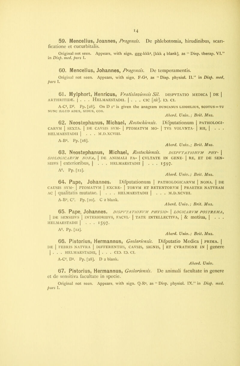 u 59. Mencelius, Joannes, Pragensis. De phlebotomia, hirudinibus, scari- ficatione et cucurbitalis. Original not seen. Appears, with sign, ggg-kkk4, [kkk 4 blank], as “ Disp. therap. VI.” in Disp. tried, pars I. 60. Mencelius, Johannes, Prage?isis. De temperamentis. Original not seen. Appears, with sign, F-G4, as “ Disp. physiol. II.” in Disp. wed. pars I. 61. Mylphort, Henricus, Vratislaviensis Sil. dispvtatio medica | de | ARTHRITIDE. | . . . HeLMAESTADII. | . . . CIC [sic]. ID. Cl. A-C4, D2. Pp. [28]. On D iv is given the anagram duncanus liddelius, scotus = tu NUNC ILLUD ADES, SIDUS, COS. Aberd. Univ.; Brit. Mus. 62. Neostephanus, Michael, Rostochiensis. Difputationum | pathologi- CARVM | SEXTA. | DE CAVSIS SYM- | PTOMATVM MO- | TVS VOLVNTA- | RII, | . . . HELMAESTADII | ... M.D.XCVIII. A-B4. Pp. [16]. Aberd. Univ.; Brit. Mus. 63. Neostephanus, Michael, Rostochiensis. dispvtationvm phy- | SIOLOG1CARVM NONA, | DE ANIMALI FA- | CVLTATE IN GENE- | RE, ET DE SEN- sibvs | exterioribus, | ... helmaestadii | ... 1597. A6. Pp. [12]. Aberd. Univ.; Brit. Mus. 64. Pape, Johannes. Difputationum | pathologicarvm | nona. | de CAUSIS SYM- | PTOMATVM | EXCRE- | TORVM ET RETENTORVM | PRAETER NATVRAM ac | qualitatis mutatae. | . . . helmaestadii | . . . m.d.xcviii. A-B4, C9. Pp. [20]. C 2 blank. Aberd. Univ.; Brit. Mus. 65. Pape, Johannes, dispvtationvm physio- | logicarvm postrema, I DE SENSIBVS | INTERIORIBVS, FACVL- | TATE INTELLECTIVA, | & motiua, | ... HELMAESTADII | . . . 1597. A0. Pp. [12]. Aberd. Univ.; Brit. Mus. 66. Pistorius, Hermannus, Goslariensis. Difputatio Medica | prima. | DE | FEBRIS NATVRA | DIFFERENTIIS, CAVSIS, SIGNIS, | ET CVRATIONE IN | genere | . . . HELMAESTADII, | . . . CID. ID. Cl. A-C4, D2. Pp. [28]. D 2 blank. Aberd. Univ. 67. Pistorius, Hermannus, Goslariensis. De animali facultate in genere et de sensitiva facultate in specie. Original not seen. Appears, with sign. Q-R4, as “ Disp. physiol. IX.” in Disp. wed.