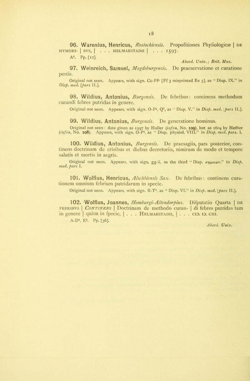 96, Warenius, Henricus, Rostochiensis. Propofitiones Phyfiologicae | de HVMORI- | BVS, I ... HELMAESTADII | . . . 1597. A6. Pp. [12]. Aberd. Univ.; Brit. Mus. 97, Weinreich, Samuel, Magdeburgensis. De praeservatione et curatione pestis. Original not seen. Appears, with sign. Cc-Ff4 [Ff 3 misprinted Ee 3], as “ Disp. IX.” in Disp. med. [pars II.]. 98, Wildius, Antonius, Burgensis. De febribus: continens methodum curandi febres putridas in genere. Original not seen. Appears, with sign. O-P4, Q2, as “ Disp. V.” in Disp. med. [pars II.]. 99, Wildius, Antonius, Burgensis. De generatione hominus. Original not seen : date given as 1597 by Haller {infra, No. 109), but as 1604 by Heifter {infra, No. 108). Appears, with sign. O-P4, as “ Disp. physiol. VIII.” in Disp. med. pars. I. 100, Wildius, Antonius, Burgensis. De praesagiis, pars posterior, con- tinens doctrinam de crisibus et diebus decretoriis, nimirum de modo et tempore salutis et mortis in aegris. Original not seen. Appears, with sign, gg-ii, as the third “ Disp. (nj/ieiwr.” in Disp. med. pars I. 101, Wolfius, Henricus, Alschbiensis Sax. De febribus: continens cura- tionem omnium febrium putridarum in specie. Original not seen. Appears, with sign. R-T4, as “ Disp. VI.” in Disp. med. [pars II.]. 102, Wolfius, Joannes, Homburgi-Altendorpius. Difputatio Quarta | de febribvs | Continens | Doctrinam de methodo curan- | di febres putridas tarn in genere | quam in fpecie, | . . . Helmaestadii, | . . . cid. id. ciii. A-D4, E2. Pp. [36]. Aberd. Univ.