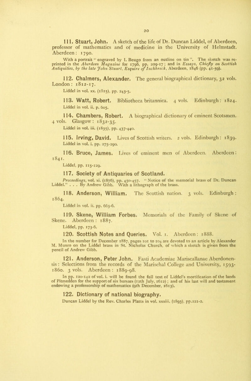 111. Stuart, John. A sketch of the life of Dr. Duncan Liddel, of Aberdeen, professor of mathematics and of medicine in the University of Helmstadt. Aberdeen: 1790. With a portrait “ engraved by I. Beugo from an outline on tin The sketch was re- printed in the Aberdeen Magazine for 1796, pp. 209-17 ; and in Essays, Chiefly on Scottish Antiquities, by the late John Stuart, Esquire of Inchbreck, Aberdeen, 1846 (pp. 41-59). 112. Chalmers, Alexander. The general biographical dictionary, 32 vols. London: 1812-17. Liddel in vol. xx. (1815), pp. 243-5. 113. Watt, Robert. Bibliotheca britannica. 4 vols. Edinburgh: 1824. Liddel in vol. ii. p. 605. 114. Chambers, Robert. A biographical dictionary of eminent Scotsmen. 4 vols. Glasgow: 1832-35. Liddel in vol. iii. (1835), pp. 437-440. 115. Irving, David, Lives of Scottish writers. 2 vols. Edinburgh: 1839. Liddel in vol. i. pp. 275-290. 116. Bruce, James. Lives of eminent men of Aberdeen. Aberdeen: 1841. Liddel, pp. 115-129. 117. Society of Antiquaries of Scotland. Proceedings, vol. xi. (1876), pp. 450-457. “ Notice of the memorial brass of Dr. Duncan Liddel.” ... By Andrew Gibb. With a lithograph of the brass. 118. Anderson, William. The Scottish nation. 3 vols. Edinburgh: 1864. Liddel in vol. ii. pp. 665-6. 119. Skene, William Forbes. Memorials of the Family of Skene of Skene. Aberdeen : 1887. Liddel, pp. 173-6. 120. Scottish Notes and Queries. Vol. 1. Aberdeen: 1888. In the number for December 1887, pages 101 to 104 are devoted to an article by Alexander M. Munro on the Liddel brass in St. Nicholas Church, of which a sketch is given from the pencil of Andrew Gibb. 121. Anderson, Peter John. Fasti Academiae Mariscallanae Aberdonen- sis: Selections from the records of the Marischal College and University, 1593- 1860. 3 vols. Aberdeen: 1889-98. In pp. 120-142 of vol. i. will be found the full text of Liddel’s mortification of the lands of Pitmedden for the support of six bursars (12th July, 1612); and of his last will and testament endowing a professorship of mathematics (9th December, 1613). 122. Dictionary of national biography. Duncan Liddel by the Rev. Charles Platts in vol. xxxiii. (1893), pp.221-2.