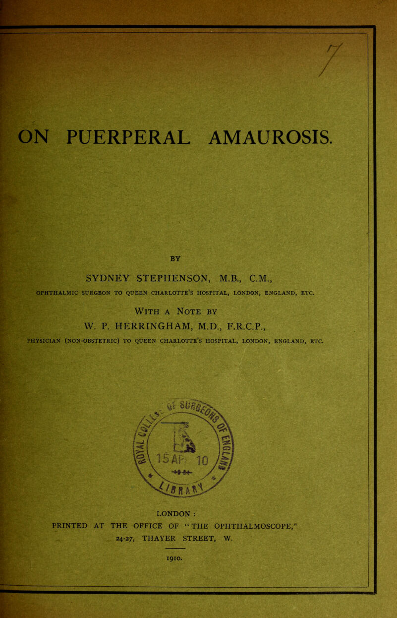 PUERPERAL AMAUROSIS BY SYDNEY STEPHENSON, M.B., C.M., OPHTHALMIC SURGEON TO QUEEN CHARLOTTE’S HOSPITAL, LONDON, ENGLAND, ETC. With a Note by W. P. HERRINGHAM, M.D., F.R.C.P., PHYSICIAN (NON-OBSTETRIC) TO QUEEN CHARLOTTE’S HOSPITAL, LONDON, ENGLAND, ETC. LONDON :