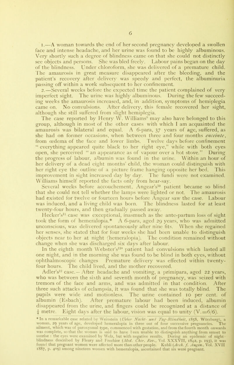 1. —A woman towards the end of her second pregnancy developed a swollen face and intense headache, and her urine was found to be highly albuminous. Very shortly such a degree of blindness came on that she could not distinctly see objects and persons. She was bled freely. Labour pains began on the day of the blindness. Under chloroform, she was delivered of a premature child. The amaurosis in great measure disappeared after the bleeding, and the patient’s recovery after delivery was speedy and perfect, the albuminuria passing off within a week subsequent to her confinement. 2. —Several weeks before the expected time the patient complained of very imperfect sight. The urine was highly albuminous. During the few succeed- ing weeks the amaurosis increased, and, in addition, symptoms of hemiplegia came on. No convulsions. After delivery, this female recovered her sight, although she still suffered from slight hemiplegia. The case reported by Henry W. Williams1' may also have belonged to this group, although in most of the other cases with which I am acquainted the amaurosis was bilateral and equal. A 6-para, 37 years of age, suffered, as she had on former occasions, when between three and four months enceinte, from oedema of the face and lower limbs. Twelve days before confinement “ everything appeared quite black to her right eye,” while with both eyes open, she perceived “ an appearance as of vapour over a hot stove.” During the progress of labour, albumin was found in the urine. Within an hour of her delivery of a dead eight months’ child, the woman could distinguish with her right eye the outline of a picture frame hanging opposite her bed. This improvement in sight increased day by day. The fundi were not examined. Williams himself reported the facts only from hear-say. Several weeks before accouchement, Angcar’s10 patient became so blind that she could not tell whether the lamps were lighted or not. The amaurosis had existed for twelve or fourteen hours before Angcar saw the case. Labour was induced, and a living child was born. The blindness lasted for at least twenty-four hours, and then gradually passed away. Hecker’s11 case was exceptional, inasmuch as the ante-partum loss of sight took the form of hemeralopia.* A 6-para, aged 29 years, who was admitted unconscious, was delivered spontaneously after nine fits. When she regained her senses, she stated that for four weeks she had been unable to distinguish objects near to her at night (hemeralopia). The condition remained without change when she was discharged six days after labour. In the eighth month Webster’s113 patient had convulsions which lasted all one night, and in the morning she was found to be blind in both eyes, without ophthalmoscopic changes Premature delivery was effected within twenty- four hours. The child lived, and the mother recovered. Adler’s12 case.— After headache and vomiting, a primipara, aged 22 years, who was between the sixth and seventh month of pregnancy, was seized with tremors of the face and arms, and was admitted in that condition. After three such attacks of eclampsia, it was found that she was totally blind. The pupils were wide and motionless. The urine contained 10 per cent, of albumin (Esbach). After premature labour had been induced, albumin disappeared from the urine, and fingers could be recognized at a distance of \ metre. Eight days after the labour, vision was equal to unity (V.=6/6). * In a remarkable case related by Weinstein (Ueber Nacht- un i Tag-Blindheit, 1858, Wurzburg), a woman, 29 years of age, developed hemeralopia in three out of four successive pregnancies. The ailment, which was of paroxysmal type, commenced with gestation, and from the fourth month onwards was complete, so that the woman is said to have l een unable to distinguish anything from sunset to sunrise : the eyes were examined by Welz, but with negative results. During an epidemic of night blindness described by Fleury and Frechier {Med. Chir. Rev., Vol. XXXVII, 1842, p. 193), it was found that pregnant women were affected more than other people. Kubli (Arch. f. Augen.. Vol. XVII 1887, p. 409) among nineteen women with hemeralopia, ascertained that six were pregnant.