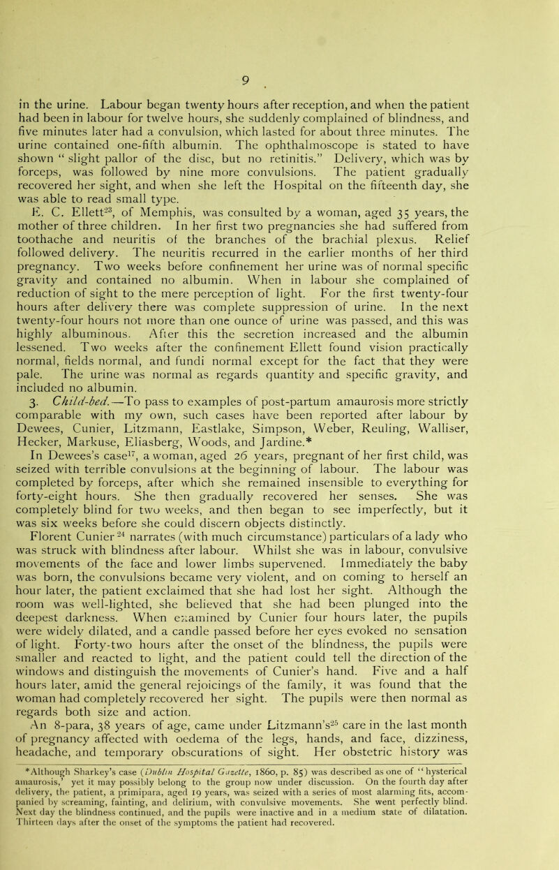 in the urine. Labour began twenty hours after reception, and when the patient had been in labour for twelve hours, she suddenly complained of blindness, and five minutes later had a convulsion, which lasted for about three minutes. The urine contained one-fifth albumin. The ophthalmoscope is stated to have shown “ slight pallor of the disc, but no retinitis.” Delivery, which was by forceps, was followed by nine more convulsions. The patient gradually recovered her sight, and when she left the Hospital on the fifteenth day, she was able to read small type. E. C. Ellett23, of Memphis, was consulted by a woman, aged 35 years, the mother of three children. In her first two pregnancies she had suffered from toothache and neuritis of the branches of the brachial plexus. Relief followed delivery. The neuritis recurred in the earlier months of her third pregnancy. Two weeks before confinement her urine was of normal specific gravity and contained no albumin. When in labour she complained of reduction of sight to the mere perception of light. For the first twenty-four hours after delivery there was complete suppression of urine. In the next twenty-four hours not more than one ounce of urine was passed, and this was highly albuminous. After this the secretion increased and the albumin lessened. Two weeks after the confinement Ellett found vision practically normal, fields normal, and fundi normal except for the fact that they were pale. The urine was normal as regards quantity and specific gravity, and included no albumin. 3. Child-bed.—To pass to examples of post-partum amaurosis more strictly comparable with my own, such cases have been reported after labour by Dewees, Cunier, Litzmann, Eastlake, Simpson, Weber, Reuling, Walliser, Hecker, Markuse, Eliasberg, Woods, and Jardine.* In Dewees’s case17, a woman, aged 26 years, pregnant of her first child, was seized with terrible convulsions at the beginning of labour. The labour was completed by forceps, after which she remained insensible to everything for forty-eight hours. She then gradually recovered her senses. She was completely blind for two weeks, and then began to see imperfectly, but it was six weeks before she could discern objects distinctly. Florent Cunier24 narrates (with much circumstance) particulars of a lady who was struck with blindness after labour. Whilst she was in labour, convulsive movements of the face and lower limbs supervened. Immediately the baby was born, the convulsions became very violent, and on coming to herself an hour later, the patient exclaimed that she had lost her sight. Although the room was well-lighted, she believed that she had been plunged into the deepest darkness. When examined by Cunier four hours later, the pupils were widely dilated, and a candle passed before her eyes evoked no sensation of light. Forty-two hours after the onset of the blindness, the pupils were smaller and reacted to light, and the patient could tell the direction of the windows and distinguish the movements of Cunier’s hand. Five and a half hours later, amid the general rejoicings of the family, it was found that the woman had completely recovered her sight. The pupils were then normal as regards both size and action. An 8-para, 38 years of age, came under Litzmann’s25 care in the last month of pregnancy affected with oedema of the legs, hands, and face, dizziness, headache, and temporary obscurations of sight. Her obstetric history was *Although Sharkey’s case (Dublin Hospital Gazette, i860, p. 85) was described as one of “hysterical amaurosis,’ yet it may possibly belong to the group now under discussion. On the fourth day after delivery, the patient, a primipara, aged 19 years, was seized with a series of most alarming fits, accom- panied by screaming, fainting, and delirium, with convulsive movements. She went perfectly blind. Next day the blindness continued, and the pupils were inactive and in a medium state of dilatation. Thirteen days after the onset of the symptoms the patient had recovered.