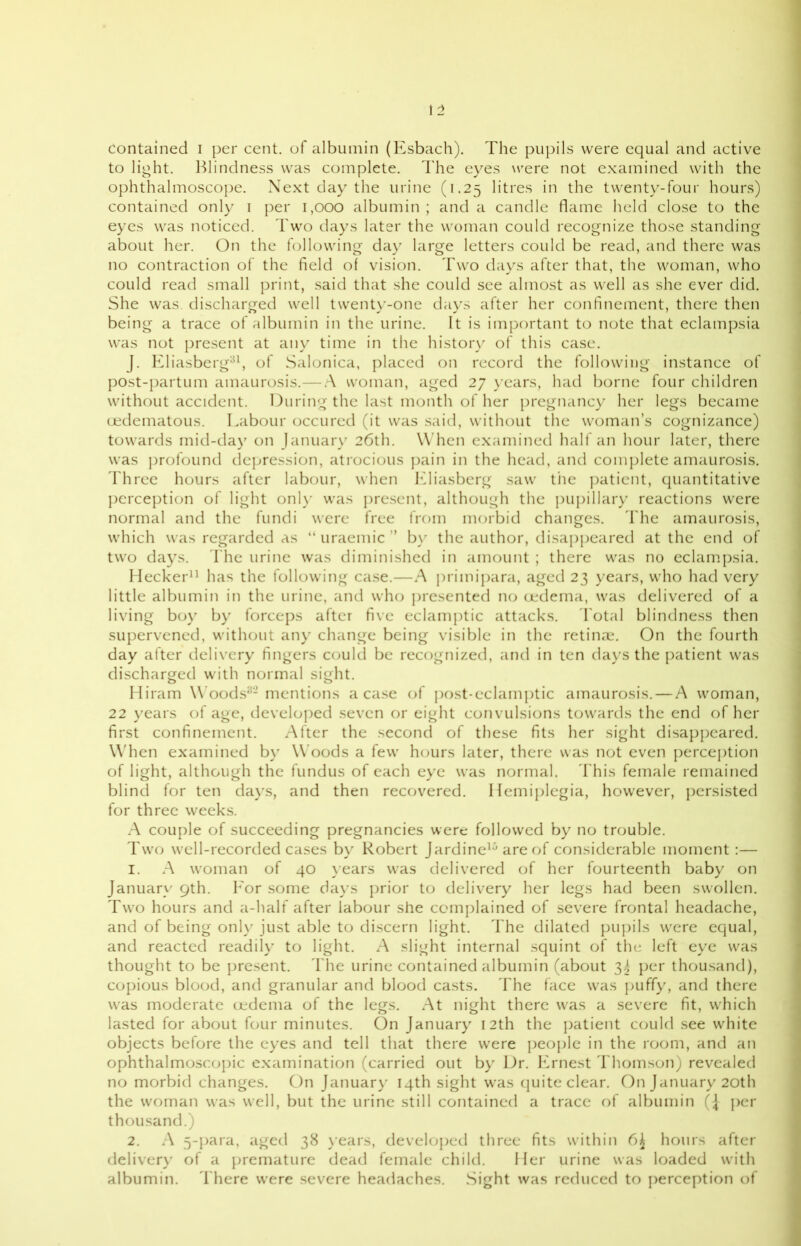 to light. Blindness was complete. The eyes were not examined with the ophthalmoscope. Next day the urine (1.25 litres in the twenty-four hours) contained only 1 per 1,000 albumin; and a candle flame held close to the eyes was noticed. Two days later the woman could recognize those standing about her. On the following day large letters could be read, and there was no contraction of the field of vision. Two days after that, the woman, who could read small print, said that she could see almost as well as she ever did. She was. discharged well twenty-one days after her confinement, there then being a trace of albumin in the urine. It is important to note that eclampsia was not present at any time in the history of this case. J. Eliasberg31, of Salonica, placed on record the following instance of post-partum amaurosis.— A woman, aged 27 years, had borne four children without accident. During the last month of her pregnancy her legs became oedematous. Labour occured (it was said, without the woman’s cognizance) towards mid-day on January 26th. When examined half an hour later, there was profound depression, atrocious pain in the head, and complete amaurosis. Three hours after labour, when Eliasberg saw the patient, quantitative perception of light only was present, although the pupillary reactions were normal and the fundi were free from morbid changes. The amaurosis, which was regarded as “ uraemic ” by the author, disappeared at the end of two days. The urine was diminished in amount ; there was no eclampsia. Hecker11 has the following case.—A primipara, aged 23 years, who had very little albumin in the urine, and who presented no oedema, was delivered of a living boy by forceps after five eclamptic attacks. Total blindness then supervened, without any change being visible in the retinae. On the fourth day after delivery fingers could be recognized, and in ten days the patient was discharged with normal sight. Hiram Woods32 mentions a case of post-eclamptic amaurosis. — A woman, 22 years of age, developed seven or eight convulsions towards the end of her first confinement. After the second of these fits her sight disappeared. When examined by Woods a few hours later, there was not even perception of light, although the fundus of each eye was normal. This female remained blind for ten days, and then recovered. Hemiplegia, however, persisted for three weeks. A couple of succeeding pregnancies were followed by no trouble. Two well-recorded cases by Robert Jardine10 are of considerable moment:— 1. A woman of 40 years was delivered of her fourteenth baby on January 9th. For some days prior to delivery her legs had been swollen. Two hours and a-half after labour she complained of severe frontal headache, and of being only just able to discern light. The dilated pupils were equal, and reacted readily to light. A slight internal squint of the left eye was thought to be present. The urine contained albumin (about 34 per thousand), copious blood, and granular and blood casts. The face was puffy, and there was moderate oedema of the legs. At night there was a severe fit, which lasted for about four minutes. On January 12th the patient could see white objects before the eyes and tell that there were people in the room, and an ophthalmoscopic examination (carried out by Dr. Ernest Thomson) revealed no morbid changes. On January 14th sight was quite clear. On January 20th the woman was well, but the urine still contained a trace of albumin (J per thousand.) 2. A 5-para, aged 38 years, developed three fits within 6£ hours after delivery of a premature dead female child. Her urine was loaded with albumin. There were severe headaches. Sight was reduced to perception of
