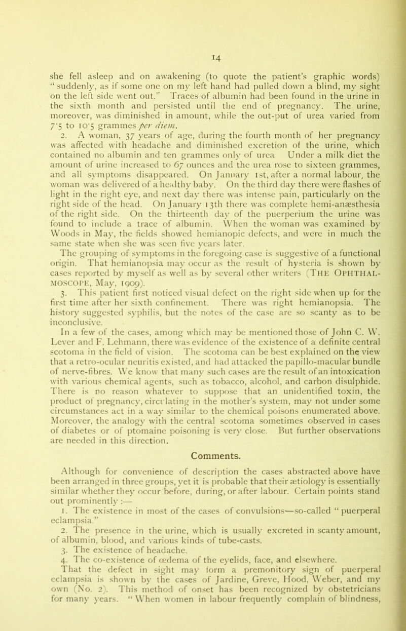 she fell asleep and on awakening (to quote the patient’s graphic words) “ suddenly, as if some one on my left hand had pulled down a blind, my sight on the left side went out.’' Traces of albumin had been found in the urine in the sixth month and persisted until the end of pregnancy. The urine, moreover, was diminished in amount, while the out-put of urea varied from 7*5 to 10*5 grammes per diem. 2. A woman, 37 years of age, during the fourth month of her pregnancy was affected with headache and diminished excretion of the urine, which contained no albumin and ten grammes only of urea Under a milk diet the amount of urine increased to 67 ounces and the urea rose to sixteen grammes, and all symptoms disappeared. On January 1st, after a normal labour, the woman was delivered of a healthy baby. On the third day there were flashes of light in the right eye, and next day there was intense pain, particularly on the right side of the head. On January 13th there was complete hemi-anaesthesia of the right side. On the thirteenth day of the puerperium the urine was found to include a trace of albumin. When the woman was examined by Woods in May, the fields showed hcinianopic defects, and were in much the same state when she was seen five years later. The grouping of symptoms in the foregoing case is suggestive of a functional origin. That hemianopsia may occur as the result of hysteria is shown by cases reported by myself as well as by several other writers (The OPHTHAL- MOSCOPE, May, 1909). 3. This patient first noticed visual defect on the right side when up for the first time after her sixth confinement. There was right hemianopsia. The history suggested syphilis, but the notes of the case arc so scanty as to be inconclusive. In a few of the cases, among which may be mentioned those of John C. W. Lever and F. Lehmann, there was evidence of the existence of a definite central scotoma in the field of vision. The scotoma can be best explained on the view that a retro-ocular neuritis existed, and had attacked the papillo-macular bundle of nerve-fibres. We know that many such cases are the result of an intoxication with various chemical agents, such as tobacco, alcohol, and carbon disulphide. There is no reason whatever to suppose that an unidentified toxin, the product of pregnancy, circulating in the mother’s system, may not under some circumstances act in a way similar to the chemical poisons enumerated above. Moreover, the analogy with the central scotoma sometimes observed in cases of diabetes or of ptomaine poisoning is very close. But further observations are needed in this direction. Comments. Although for convenience of description the cases abstracted above have been arranged in three groups, yet it is probable that their aetiology is essentially similar whether they occur before, during, or after labour. Certain points stand out prominently :— 1. The existence in most of the cases of convulsions—so-called “ puerperal eclampsia.” 2. The presence in the urine, which is usually excreted in scanty amount, of albumin, blood, and various kinds of tube-casts. 3. The existence of headache. 4. The co-existence of oedema of the eyelids, face, and elsewhere. That the defect in sight may form a premonitory sign of puerperal eclampsia is shown by the cases of Jardine, Greve, Hood, Weber, and my own (No. 2). This method of onset has been recognized by obstetricians for many years. “When women in labour frequently complain of blindness,