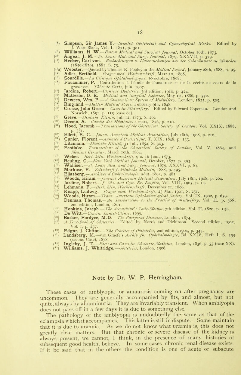 (8) Simpson, Sir James Y.—Selected Obstetrical and Gynaecological Works. Edited by J. Watt Black, Vol. I, 1871, p. 301. (9) Williams, H. W.- -Boston Medical and Surgical Journal, October 16th, 1873. (10) Angear, J. M. — St. Louis Med. and Surg. Journal, 1879, XXXVII, p 379. (n) Hecker, Carl von. - -Beobachtungen u. Untersuchungen aus der Gebar'dnstalt zu Mimchen (1859-1879), 1881, S. 75. (14a) Webster.—Quoted by Thornes R. Pooley in the Medical Record, January 28th, 1888, p. 95. (12) Adler, Berthold. Prager med. Wochenschrift, Marz 10, 1898. (13) Sourdille.—La Clinique Ophtalmologique, 10 octobre, 1898. (14) Fauconnier, P. -Contribution a l'etude de l’amaurose et de la cecite au cours de la grossesse. These de Paris, juin, 1907. (15) Jardine, Robert.—Clinical Obstetrics, 3rd edition, 1910, p. 424. (1G) Matteson, D. E.—Medical and Surgical Reporter, May 1st, 1886, p. 572. (,17) Dewees, Wm. P. -A Compendious System of Midwifery, London, 1825, p. 505. (18) Ringland. — Dublin Medical Press, February 9th, 1848. (19) Crosse, John Green. — Cases in Midwifery. Edited by Edward Copeman. London and Norwich, 1851, p. 155 (case 94). (2°) Greve.—Deutsche Klinik, Juli 12, 1873, S. 262 (21) Decoin, K. -Gazette des Hopitaux. 4 mars, 1876, p. 210. (22) Hood, Jacomb. -Transactions of the Obstetrical Society of London, Vol. XXIX, 1888, , P- 551- (23) Ellett, E. C.—-Journ. American Medical Association, July 18th, 1908, p. 210. (24) Cunier, Florent.—-Annates d'Ocuhstique, T. XIX, 1848, p. 133. (25j Litzmann.—Deutsche Klinik, 31 Juli, 1852, S. 343. (26) Eastlake. Transactions of the Obstetrical Society of London, Vol. V, 1864, and Medical Circular, March 19th, 1864. 127) Weber. —Berl. klin. Wochenschrift, 9 u. 16 Juni, 1873. (28j Reuling, G.—New York Medical Journal, October, 1877, p. 393. (29) Walliser.—St. Louis Med. and Surg. Journal, 1879, XXXVI, p. 63. (3°) Markuse, P.—Zeitschrift f. klinische Medicin, 1888, p. 495. (31) Eliasberg.—Archives d'Cphtalmologie, aout, 1893, p. 481. (32) Woods, Hiram.—Journal American Medical Association, July 18th, 1908, p. 204. (33j Jardine, Robert. —J. Obs. and Gyn. Br. Empire, Vol. VIII, 1905, p. 14. (34) Lehmann. F.—Berl. klin. Wochenschrift, Dezember 21, 1896. (35) Knapp, Ludwig.—Prager med. Wochenschrift, 23 Mai, 1901, S. 251. (3G) Woods, Hiram. — Trans. American Ophthalmological Society, Vol. IX, 1902, p. 659. (3?) Denman, Thomas. — An Lntrodiiction to the Practice of Midwifery, Vol. II. p. 366, 2nd edition, London, 1801. (3Q Hopkins, Joseph. — The Accoucheur's Vade-Mecum, 7th edition, Vol. II, 1820, p. 131. (3n) De Witt. — Cincin. Lancet-Clinic, 1899. (40) Barker, Fordyce, M.D. — The Puerperal Diseases, London, 1874. (41) A Text-Book of Obstetrics. Edited by Norris and Dickinson. Second edition, 1902, Vol. 1, p. 237. (42) Edgar, J. Clifton.— The Practice of Obstetrics, 2nd edition, 1904, p. 345. (43) Landsberg, M.—von Graefe’s Archiv fiir Ophthalmologie, Bd. XXIV, Heft I, S. 195 (second Case), 1878. (44) Ingleby, J. T.—Facts and Cases in Obstetric Medicine, London, 1836, p. 53 (case XX). (45) Williams, J. Whitridge.—Obstetrics, London, 1906. Note by Dr. W. P. Herringham. These cases of amblyopia or amaurosis coming on after pregnancy are uncommon. They are generally accompanied by fits, and almost, but not quite, always by albuminuria. They are invariably transient. When amblyopia does not pass off in a few days it is due to something else. The pathology of the amblyopia is undoubtedly the same as that of the eclampsia which it accompanies. This latter is still in dispute. Some maintain that it is due to uraemia. As we do not know what uraemia is, this does not greatly clear matters. But that chronic or severe disease of the kidney is always present, we cannot, I think, in the presence of many histories ol subsequent good health, believe. In some cases chronic renal disease exists. If it be said that in the others the condition is one of acute or subacute