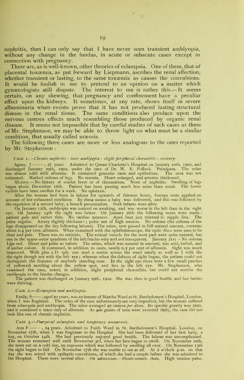 *9 nephritis, then I can only say that I have never seen transient amblyopia, without any change in the fundus, in acute or subacute cases except in connection with pregnancy. There are, as is well-known, other theories of eclampsia. One of them, that of placental toxaemia, as put forward by Liepmann, ascribes the renal affection, whether transient or lasting, to the same toxaemia as causes the convulsions. It would be foolish in me to pretend to an opinion on a matter which gynaecologists still dispute. The interest to me is rather this.— It seems certain, on any shewing, that pregnancy and confinement have a peculiar effect upon the kidneys. It sometimes, at any rate, shows itself in severe albuminuria when events prove that it has not produced lasting structural disease in the renal tissue. The same conditions also produce upon the nervous centres effects much resembling those produced by organic renal disease. It seems not impossible that by careful studies of such cases as these of Mr. Stephenson, we maybe able to throw light on what must be a similar condition, that usually called uraemia. The following three cases are more or less analogous to the ones reported by Mr. Stephenson : Case i.—Chronic 7iephritis : toxic amblyopia : slight peripheral choroiditis : recovery. Agnes, J , 27 years. Admitted to Queen Charlotte’s Hospital on January 10th, 1902, and discharged January 29th, 1902, under the care of Dr. W. R. Pollock. Primipara. The urine was almost solid with albumin. It contained granular casts and epithelium. The urea was not estimated. Marked oedema of legs. No uraemia Heart enlarged, and arteries thickened. History.—No history of scarlet fever or of rheumatism. None of nephritis. Swelling of legs began about December 16th. Patient has been passing much less urine than usual. The lower eyelids have been swollen for a week. No epistaxis. After the woman had been in labour for upwards of thirteen hours, forceps were applied on account of her exhausted condition. By these means a baby was delivered, and this was followed by the expulsion of a second baby, a breech presentation. Both infants were alive. On January 12th, amblyopia was noticed on awaking, and was worse in the left than in the right eye. On January 14th the sight was better. On January 16th the following notes were made : patient pale and rather thin. No cardiac murmur. Apex beat just internal to nipple line. The pulse regular. Artery slightly thickenei ; pulse not of high tension. No oedema (the oedema of the legs disappeared on the day following labour). The urine, now passed in full natural amount, contains about 0.4 per cent, albumin. When examined with the ophthalmoscope, the optic discs were seen to be clear and pale. There was no retinitis. The retinal vessels for the most part were quite natural, but one in the upper-outer quadrant of the left fundus wiry and not transparent. January 21st —No oedema Lips red. Heart and pulse as before. The urine, which was natural in amount, was acid, turbid, and of amber colour. It contained, in addition to casts, nearly 0.2 per cent of albumin. Sight wras much improved. With plus I.D. sph. can read a notice across the ward nearly as well as I with the the right though not with the left eye ; whereas when the dulness of sight began, the patient could not distinguish the features of anybody standing near. In the right eye there were a few small patches of yellowish mottling about the yellow spot, and less in the left eye. Mr. Stephenson, who examined the case, noted, in addition, slight peripheral choroiditis, but could not ascribe the amblyopia to the fundus changes. The patient was discharged on January 29th, 1902. She was then in good health, and her babies were thriving. Case 2.—Eclampsia and amblyopia. Emily, S , aged 20 years, was an inmate of Martha Ward at St. Bartholomew’s Hospital, London, when I was Registrar. The notes of the case unfortunately are very imperfect, but the woman suffered from eclampsia and amblyopia. The urine averaged 40 ounces per diem. Its specific gravity was 1021, • and it contained a trace only of albumin. As 400 grains of urea were excreted daily, the case did not look like one of chronic nephritis. Case 3.—Puerperal eclanipsia and temporary amaurosis. Ann F , 24 years. Admitted to Faith Ward in St. Bartholomew’s Hospital, London, on November 17th, when I was Registrar to the Hospital She had been delivered of her first baby, a boy, on October 14th. She had previously enjoyed good health. The labour was uncomplicated. The woman remained well until November 3rd, when her face began to swell. On November 10th, she went out on a cold day, an exposure which was followed by swelling all over. On November 13th the sight began to fail. On November 17th she was unable to see at all. At 2 o’clock p.m. on that day she was seized with epileptic convulsions, of which she had a couple before she was admitted to the Hospital. There were several after. On admission.—Heart-sounds clear. High tension pulse.