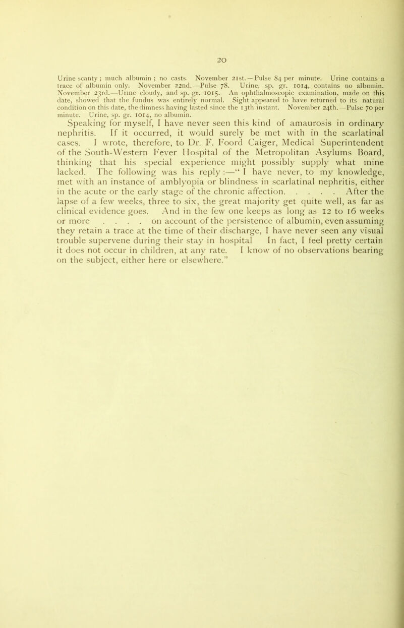 Urine scanty ; much albumin; no casts. November 21st.—Pulse 84 per minute. Urine contains a trace of albumin only. November 22nd.—Pulse 78. Urine, sp. gr. 1014, contains no albumin. November 23rd.—Urine cloudy, and sp. gr. 1015. An ophthalmoscopic examination, made on this date, showed that the fundus was entirely normal. Sight appeared to have returned to its natural condition on this date, the dimness having lasted since the 13th instant. November 24th.—Pulse 70 per minute. Urine, sp. gr. 1014, no albumin. Speaking for myself, I have never seen this kind of amaurosis in ordinary nephritis. If it occurred, it would surely be met with in the scarlatinal cases. I wrote, therefore, to Dr. F. Foord Caiger, Medical Superintendent of the South-Western Fever Hospital of the Metropolitan Asylums Board, thinking that his special experience might possibly supply what mine lacked. The following was his reply :—“ I have never, to my knowledge, met with an instance of amblyopia or blindness in scarlatinal nephritis, either in the acute or the early stage of the chronic affection After the lapse of a few weeks, three to six, the great majority get quite well, as far as clinical evidence goes. And in the few one keeps as long as 12 to 16 weeks or more .... on account of the persistence of albumin, even assuming they retain a trace at the time of their discharge, I have never seen any visual trouble supervene during their stay in hospital In fact, I feel pretty certain it does not occur in children, at any rate. I know of no observations bearing on the subject, either here or elsewhere.”